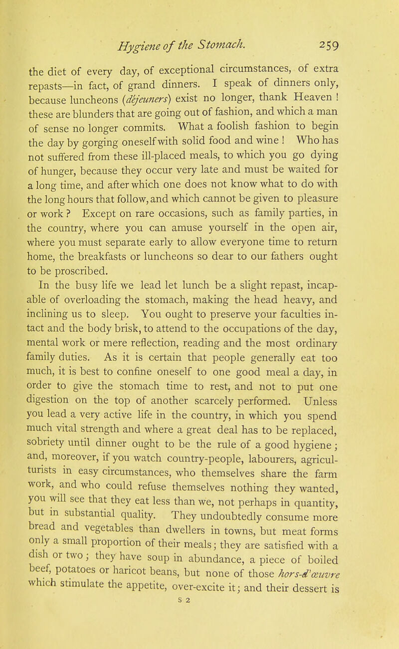 the diet of every day, of exceptional circumstances, of extra repasts—in fact, of grand dinners. I speak of dinners only, because luncheons {dejeuners) exist no longer, thank Heaven ! these are blunders that are going out of fashion, and which a man of sense no longer commits. What a foolish fashion to begin the day by gorging oneself with solid food and wine ! Who has not suffered from these ill-placed meals, to which you go dying of hunger, because they occur very late and must be waited for a long time, and after which one does not know what to do with the long hours that follow, and which cannot be given to pleasure or work ? Except on rare occasions, such as family parties, in the country, where you can amuse yourself in the open air, where you must separate early to allow everyone time to return home, the breakfasts or luncheons so dear to our fathers ought to be proscribed. In the busy life we lead let lunch be a slight repast, incap- able of overloading the stomach, making the head heavy, and inclining us to sleep. You ought to preserve your faculties in- tact and the body brisk, to attend to the occupations of the day, mental work or mere reflection, reading and the most ordinary family duties. As it is certain that people generally eat too much, it is best to confine oneself to one good meal a day, in order to give the stomach time to rest, and not to put one digestion on the top of another scarcely performed. Unless you lead a very active life in the country, in which you spend much vital strength and where a great deal has to be replaced, sobriety until dinner ought to be the rule of a good hygiene ; and, moreover, if you watch country-people, labourers, agricul- turists in easy circumstances, who themselves share the farm work, and who could refuse themselves nothing they wanted, you will see that they eat less than we, not perhaps in quantity, but in substantial quality. They undoubtedly consume more bread and vegetables than dwellers in towns, but meat forms only a small proportion of their meals; they are satisfied with a dish or two; they have soup in abundance, a piece of boiled beef, potatoes or haricot beans, but none of those hors-d'xuvre which stimulate the appetite, over-excite it; and their dessert is s 2