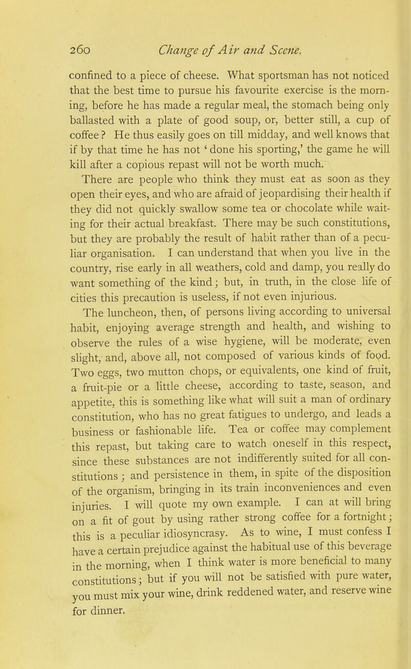 confined to a piece of cheese. What sportsman has not noticed that the best time to pursue his favourite exercise is the morn- ing, before he has made a regular meal, the stomach being only ballasted with a plate of good soup, or, better still, a cup of coffee ? He thus easily goes on till midday, and well knows that if by that time he has not ' done his sporting,' the game he will kill after a copious repast will not be worth much. There are people who think they must eat as soon as they open their eyes, and who are afraid of jeopardising their health if they did not quickly swallow some tea or chocolate while wait- ing for their actual breakfast. There may be such constitutions, but they are probably the result of habit rather than of a pecu- liar organisation. I can understand that when you live in the country, rise early in all weathers, cold and damp, you really do want something of the kind; but, in truth, in the close life of cities this precaution is useless, if not even injurious. The luncheon, then, of persons living according to universal habit, enjoying average strength and health, and wishing to observe the rules of a wise hygiene, will be moderate, even slight, and, above all, not composed of various kinds of food. Two eggs, two mutton chops, or equivalents, one kind of fruit, a fruit-pie or a little cheese, according to taste, season, and appetite, this is something like what will suit a man of ordinary constitution, who has no great fatigues to undergo, and leads a business or fashionable Ufe. Tea or coffee may complement this repast, but taking care to watch oneself in this respect, since these substances are not indifferently suited for all con- stitutions ; and persistence in them, in spite of the disposition of the organism, bringing in its train inconveniences and even injuries. I will quote my own example. I can at will bring on a fit of gout by using rather strong coffee for a fortnight; this is a peculiar idiosyncrasy. As to wine, I must confess I have a certain prejudice against the habitual use of this beverage in the morning, when I think water is more beneficial to many constitutions; but if you will not be satisfied with pure water, you must mix your wine, drink reddened water, and reserve wine for dinner.