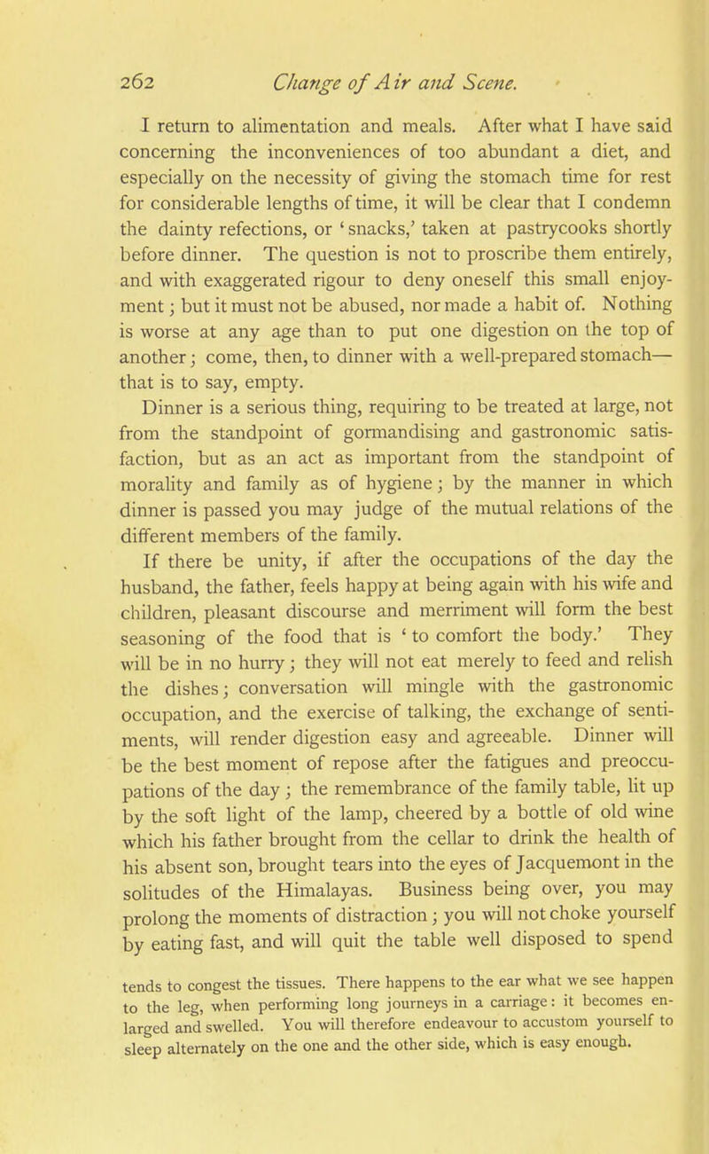I return to alimentation and meals. After what I have said concerning the inconveniences of too abundant a diet, and especially on the necessity of giving the stomach time for rest for considerable lengths of time, it will be clear that I condemn the dainty refections, or ' snacks,' taken at pastrycooks shortly before dinner. The question is not to proscribe them entirely, and with exaggerated rigour to deny oneself this small enjoy- ment ; but it must not be abused, nor made a habit of. Nothing is worse at any age than to put one digestion on the top of another; come, then, to dinner with a well-prepared stomach— that is to say, empty. Dinner is a serious thing, requiring to be treated at large, not from the standpoint of gormandising and gastronomic satis- faction, but as an act as important from the standpoint of morality and family as of hygiene; by the manner in which dinner is passed you may judge of the mutual relations of the different members of the family. If there be unity, if after the occupations of the day the husband, the father, feels happy at being again with his wife and children, pleasant discourse and merriment will form the best seasoning of the food that is ' to comfort the body.' They will be in no hurry; they will not eat merely to feed and relish the dishes; conversation will mingle with the gastronomic occupation, and the exercise of talking, the exchange of senti- ments, will render digestion easy and agreeable. Dinner will be the best moment of repose after the fatigues and preoccu- pations of the day ; the remembrance of the family table, lit up by the soft light of the lamp, cheered by a bottle of old wine which his father brought from the cellar to drink the health of his absent son, brought tears into the eyes of Jacquemont in the solitudes of the Himalayas. Business being over, you may prolong the moments of distraction; you will not choke yourself by eating fast, and will quit the table well disposed to spend tends to congest the tissues. There happens to the ear what we see happen to the leg, when performing long journeys in a carriage: it becomes en- larged and swelled. You will therefore endeavour to accustom yourself to sleep alternately on the one and the other side, which is easy enough.