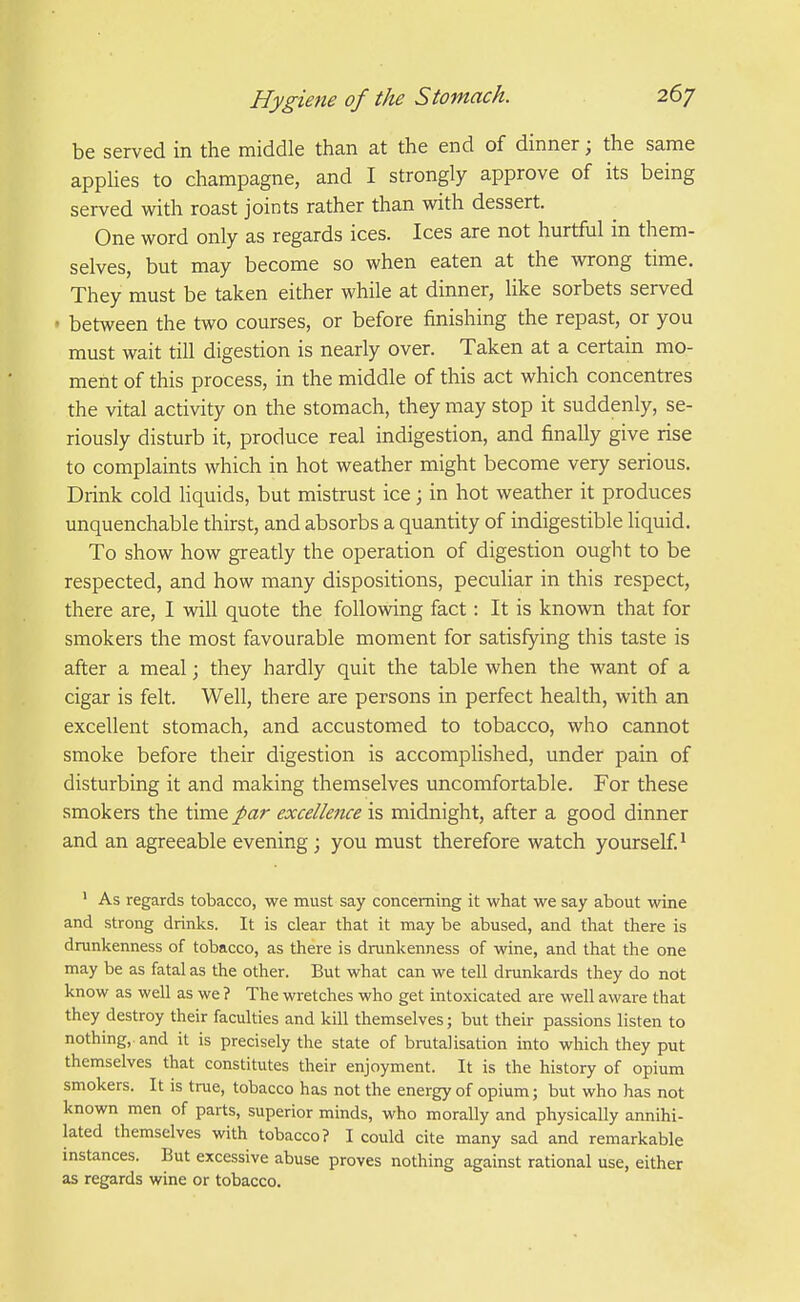 be served in the middle than at the end of dinner; the same appUes to champagne, and I strongly approve of its being served with roast joints rather than with dessert. One word only as regards ices. Ices are not hurtful in them- selves, but may become so when eaten at the wrong time. They must be taken either while at dinner, like sorbets served • between the two courses, or before finishing the repast, or you must wait till digestion is nearly over. Taken at a certain mo- ment of this process, in the middle of this act which concentres the vital activity on the stomach, they may stop it suddenly, se- riously disturb it, produce real indigestion, and finally give rise to complaints which in hot weather might become very serious. Drink cold hquids, but mistrust ice; in hot weather it produces unquenchable thirst, and absorbs a quantity of indigestible liquid. To show how greatly the operation of digestion ought to be respected, and how many dispositions, peculiar in this respect, there are, I will quote the following fact: It is known that for smokers the most favourable moment for satisfying this taste is after a meal; they hardly quit the table when the want of a cigar is felt. Well, there are persons in perfect health, with an excellent stomach, and accustomed to tobacco, who cannot smoke before their digestion is accomplished, under pain of disturbing it and making themselves uncomfortable. For these smokers the time par excellence is midnight, after a good dinner and an agreeable evening ; you must therefore watch yourself.^ ' As regards tobacco, we must say concerning it what we say about wine and strong drinks. It is clear that it may be abused, and that there is drunkenness of tobacco, as there is drunkenness of wine, and that the one may be as fatal as the other. But what can we tell drunkards they do not know as well as we ? The wretches who get intoxicated are well aware that they destroy their faculties and kill themselves; but their passions listen to nothing, and it is precisely the state of bmtalisation into which they put themselves that constitutes their enjoyment. It is the history of opium smokers. It is true, tobacco has not the energy of opium; but who has not known men of parts, superior minds, who morally and physically annihi- lated themselves with tobacco? I could cite many sad and remarkable instances. But excessive abuse proves nothing against rational use, either as regards wine or tobacco.