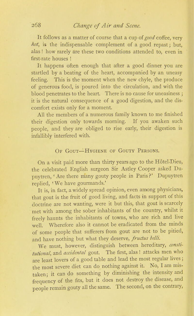 It follows as a matter of course that a cup oigood coffee, very hot, is the indispensable complement of a good repast; but, alas ! how rarely are these two conditions attended to, even in first-rate houses ! It happens often enough that after a good dinner you are startled by a beating of the heart, accompanied by an uneasy feeling. This is the moment when the new chyle, the produce of generous food, is poured into the circulation, and with the blood penetrates to the heart. There is no cause for uneasiness ; it is the natural consequence of a good digestion, and the dis- comfort exists only for a moment. All the members of a numerous family known to me finished their digestion only towards morning. If you awaken such people, and they are obliged to rise early, their digestion is infallibly interfered with. Of Gout—Hygiene of Gouty Persons. On a visit paid more than thirty years ago to the Hotel-Dieu, the celebrated P^nglish surgeon Sir Astley Cooper asked Du- puytren, 'Are there many gouty people in Paris?' Dupuytren replied, ' We have gourmands.' It is, in fact, a widely spread opinion, even among physicians, that gout is the fruit of good living, and facts in support of this doctrine are not wanting, were it but this, that gout is scarcely met with among the sober inhabitants of the country, whilst it freely haunts the inhabitants of towns, who are rich and live well. Wherefore also it cannot be eradicated from the minds of some people that sufferers from gout are not to be pitied, and have nothing but what they deserve, frudus belli. We must, however, distinguish between hereditary, consti- tutional, and accidental gout. The first, alas ! attacks men who are least lovers of a good table and lead the most regular lives; the most severe diet can do nothing against it. No, I am mis- taken; it can do something by diminishing the intensity and frequency of the fits, but it does not destroy the disease, and people remain gouty all the same. The second, on the contrary.