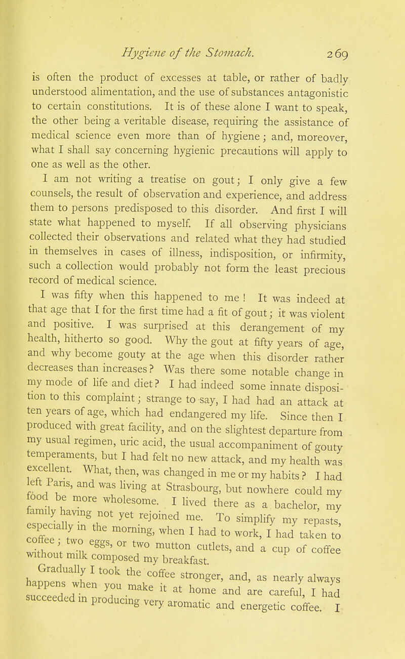 is often the product of excesses at table, or rather of badly understood alimentation, and the use of substances aatagonistic to certain constitutions. It is of these alone I want to speak, the other being a veritable disease, requiring the assistance of medical science even more than of hygiene; and, moreover, what I shall say concerning hygienic precautions will apply to one as well as the other. I am not writing a treatise on gout; I only give a few counsels, the result of observation and experience, and address them to persons predisposed to this disorder. And first I will state what happened to myself. If all observing physicians collected their observations and related what they had studied in themselves in cases of illness, indisposition, or infirmity, such a collection would probably not form the least precious record of medical science. I was fifty when this happened to me ! It was indeed at that age that I for the first time had a fit of gout; it was violent and positive. I was surprised at this derangement of my health, hitherto so good. Why the gout at fifty years of age, and why become gouty at the age when this disorder rathe^ decreases than increases? Was there some notable change in my mode of life and diet? I had indeed some innate disposi- tion to this complaint; strange to say, I had had an attack at ten years of age, which had endangered my life. Since then I produced with great facility, and on the slightest departure from my usual regimen, uric acid, the usual accompaniment of gouty temperaments, but I had felt no new attack, and my health was excellent. What, then, was changed in me or my habits ? I had left Pans, and was living at Strasbourg, but nowhere could my food be more wholesome. I lived there as a bachelor, my family having not yet rejoined me. To simplify my remsts especially m the morning, when I had to work, /had'taken to coffee two eggs, or two mutton cutlets, and a cup of coffee without milk composed my breakfast Gradually I took the coffee stronger, and, as nearly always happens when you make it at home and Ire careful I had succeeded m producing veiy aromatic and energetic coffee I