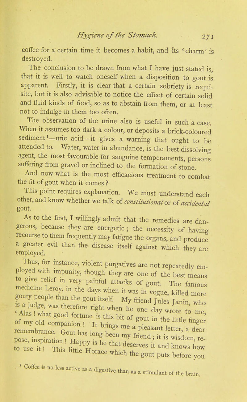 coffee for a certain time it becomes a habit, and its ' charm' is destroyed. The conclusion to be drawn from what I have just stated is, that it is well to watch oneself when a disposition to gout is apparent. Firstly, it is clear that a certain sobriety is requi- site, but it is also advisable to notice the effect of certain solid and fluid kinds of food, so as to abstain from them, or at least not to indulge in them too often. The observation of the urine also is useful in such a case. When it assumes too dark a colour, or deposits a brick-coloured sediment 1—uric acid—it gives a warning that ought to be attended to. Water, water in abundance, is the best dissolving agent, the most favourable for sanguine temperaments, persons suffering from gravel or inclined to the formation of stone. And now what is the most eflicacious treatment to combat the fit of gout when it comes ? This point requires explanation. We must understand each other, and know whether we talk of constitutional ox of accidmtal gout. As to the first, I willingly admit that the remedies are dan- gerous, because they are energetic j the necessity of having recourse to them frequently may fatigue the organs, and produce a greater evil than the disease itself against which thev are employed. • Thus, for instance, violent purgatives are not repeatedly em- ployed with impunity, though they are one of the best means to give relief in very painful attacks of gout. The famous medicine Leroy, in the days when it was in vogue, kil ed more -seit^Thisiitti!^;::::-— ' Coffee is no less active as a dio-PstiV^ n, a digestive than as a stimulant of the brain.