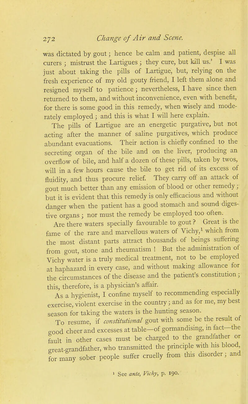 was dictated by gout; hence be calm and patient, despise all curers ; mistrust the Lartigues ; they cure, but kill us.' I was just about taking the pills of Lartigue, but, relying on the fresh experience of my old gouty friend, I left them alone and resigned myself to patience ; nevertheless, I have since then returned to them, and without inconvenience, even with benefit, for there is some good in this remedy, when wisely and mode- rately employed; and this is what I will here explain. The pills of Lartigue are an energetic purgative, but not acting after the manner of saline purgatives, which produce abundant evacuations. Their action is chiefly confined to the secreting organ of the bile and on the liver, producing an overflow of bile, and half a dozen of these pills, taken by twos, will in a few hours cause the bile to get rid of its excess of fluidity, and thus procure relief They carry off an attack of gout much better than any emission of blood or other remedy j but it is evident that this remedy is only efficacious and without danger when the patient has a good stomach and sound diges- tive organs ; nor must the remedy be employed too often. Are there waters specially favourable to gout ? Great is the fame of the rare and marvellous waters of Vichy, ^ which from the most distant parts attract thousands of beings suffering from gout, stone and rheumatism ! But the administration of Vichy water is a truly medical treatment, not to be employed at haphazard in every case, and without making allowance for the circumstances of the disease and the patient's constitution; this, therefore, is a physician's affair. As a hygienist, I confine myself to recommending especially exercise, violent exercise in the country; and as for me, my best season for taking the waters is the hunting season. To resume, if constitutional gout with some be the result of good cheer and excesses at table—of gormandising, in fact—the fault in other cases must be charged to the grandfather or great-grandfather, who transmitted the principle with his blood for many sober people suffer cruelly from this disorder; and > See ante, Vichy, p. 190.