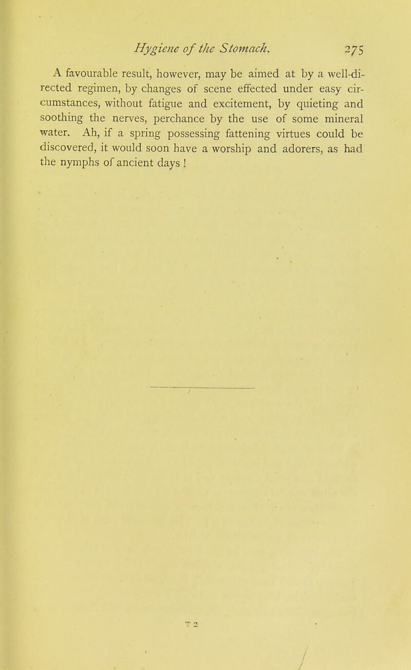 A favourable result, however, may be aimed at by a well-di- rected regimen, by changes of scene effected under easy cir- cumstances, without fatigue and excitement, by quieting and soothing the nerves, perchance by the use of some mineral water. Ah, if a spring possessing fattening virtues could be discovered, it would soon have a worship and adorers, as had the nymphs of ancient days !