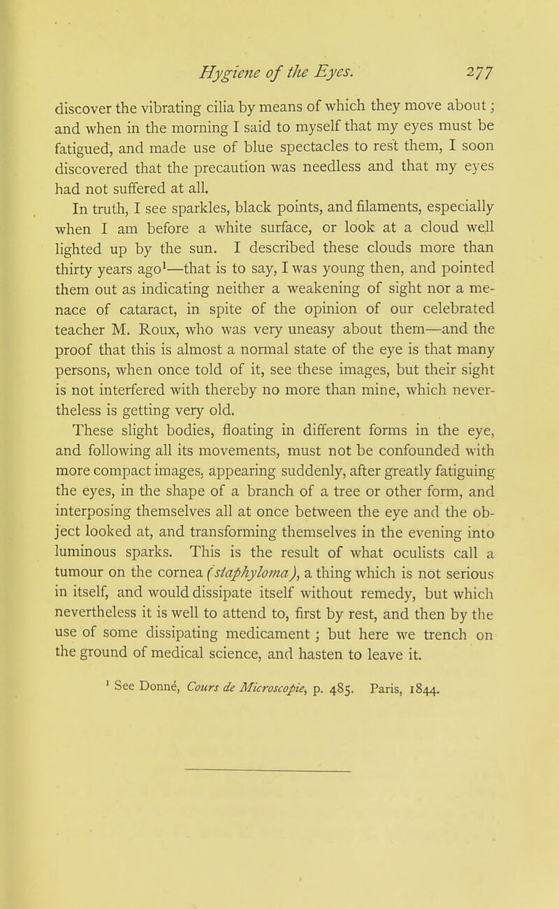 discover the vibrating cilia by means of which they move about; and when in the morning I said to myself that my eyes must be fatigued, and made use of blue spectacles to rest them, I soon discovered that the precaution was needless and that my eyes had not suffered at all. In truth, I see sparkles, black points, and filaments, especially when I am before a white surface, or look at a cloud well lighted up by the sun. I described these clouds more than thirty years ago'—that is to say, I was young then, and pointed them out as indicating neither a weakening of sight nor a me- nace of cataract, in spite of the opinion of our celebrated teacher M. Roux, who was very uneasy about them—and the proof that this is almost a normal state of the eye is that many persons, when once told of it, see these images, but tiieir sight is not interfered with thereby no more than mine, which never- theless is getting very old. These slight bodies, floating in different forms in the eye, and following all its movements, must not be confounded with more compact images, appearing suddenly, after greatly fatiguing the eyes, in tlie shape of a branch of a tree or other form, and interposing themselves all at once between the eye and the ob- ject looked at, and transforming themselves in the evening into luminous sparks. This is the result of what ocuhsts call a tumour on the cornea (siaphyloma), a thing which is not serious in itself, and would dissipate itself without remedy, but which nevertheless it is well to attend to, first by rest, and then by the use of some dissipating medicament; but here we trench on the ground of medical science, and hasten to leave it. ' See Donne, Cours de Microscopie^ p. 485. Paris, 1844,