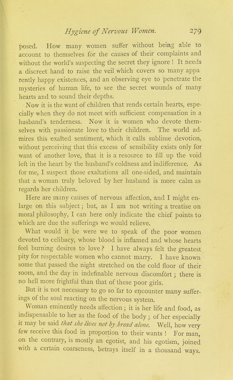 posed. How many women suffer without being able to account to themselves for the causes of their complaints and without the world's suspecting the secret they ignore ! It needs a discreet hand to raise tlie veil which covers so many appa rently happy existences, and an observing eye to penetrate the mysteries of human life, to see the secret wounds of many hearts and to sound their depths. Now it is the want of children that rends certain hearts, espe- cially when they do not meet with sufficient compensation in a husband's tenderness. Now it is women who devote them- selves wth passionate love to their children. The world ad- mires this exalted sentiment, which it calls sublime devotion, without perceiving that this excess of sensibility exists only for want of another love, that it is a resource to fill up the void left in the heart by the husband's coldness and indifference. As for me, I suspect those exaltations all one-sided, and maintain that a woman truly beloved by her husband is more calm as regards her children. Here are many causes of nervous affection, and I might en- large on this subject; but, as I am not writing a treatise on moral philosophy, I can here only indicate the chief points to which are due the sufferings we would relieve. What would it be were we to speak of the poor women devoted to celibacy, whose blood is inflamed and whose hearts feel burning desires to love ? I have always felt the greatest pity for respectable women who cannot marry. I have known some that passed the night stretched on the cold floor of their room, and the day in indefinable nervous discomfort; there is no hell more frightful than that of these poor girls. But it is not necessary to go so far to encounter many suffer- ings of the soul reacting on the nervous system. Woman eminently needs affection ; it is her Hfe and food, as indispensable to her as the food of the body ; of her especially it may be said that she lives not by .bread alone. Well, how very few receive this food in proportion to their wants ! For man, on the contrary, is mostly an egotist, and his egotism, joined with a certain coarseness, betrays itself in a thousand ways.