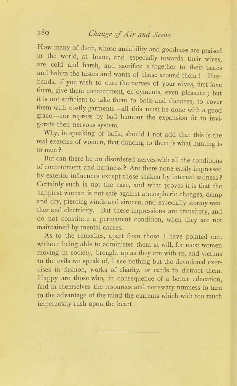 How many of them, whose amiability and goodness are praised in the world, at home, and especially towards their wives, are cold and harsh, and sacrifice altogether to their tastes and habits the tastes and wants of those around them ! Hus- bands, if you wish to cure the nerves of your wives, first love them, give them contentment, enjoyments, even pleasure ; but it is not sufficient to take them to balls and theatres, to cover them with costly garments—all this must be done with a good grace—nor repress by bad humour the expansion fit to invi- gorate their nervous system. Why, in speaking of balls, should I not add that this is the real exercise of women, that dancing to them is what hunting is to men ? But can there be no disordered nerves with all the conditions of contentment and hapiness ? Are there none easily impressed by exterior influences except those shaken by internal sadness ? Certainly such is not the case, and what proves it is that the happiest woman is not safe against atmospheric changes, damp and dry, piercing winds and sirocco, and especially stormy wea- ther and electricity. But these impressions are transitory, and do not constitute a permanent condition, when they are not maintained by mental causes. As to the remedies, apart from those I have pointed out, without being able to administer them at will, for most women moving in society, brought up as they are with us, and victims to the evils we speak of, I see nothing but the devotional exer- cises in fashion, works of charity, or cards to distract them. Happy are those who, in consequence of a better education, find in themselves the resources and necessary firmness to turn to the advantage of the mind the currents which with too much impetuosity rush upon the heart !