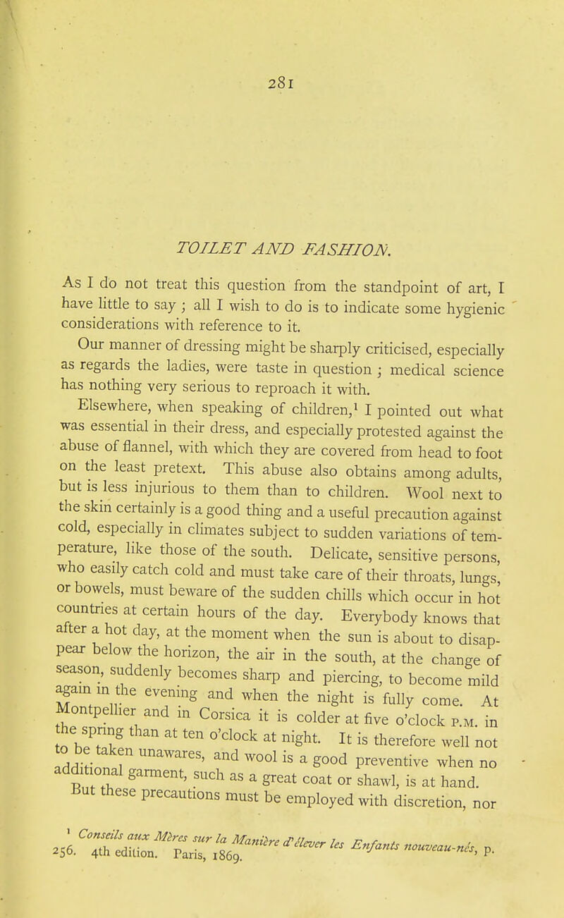 TOILET AND FASHION. As I do not treat this question from the standpoint of art, I have Httle to say ; all I wish to do is to indicate some hygienic considerations with reference to it. Our manner of dressing might be sharply criticised, especially as regards the ladies, were taste in question ; medical science has nothing very serious to reproach it with. Elsewhere, when speaking of children, i I pointed out what was essential in their dress, and especially protested against the abuse of flannel, with which they are covered from head to foot on the least pretext. This abuse also obtains among adults, but is less injurious to them than to children. Wool next to the skin certainly is a good thing and a useful precaution against cold, especially in climates subject to sudden variations of tem- perature, like those of the south. Delicate, sensitive persons who easily catch cold and must take care of theii- throats, lungs' or bowels, must beware of the sudden chills which occur in ho^ countries at certain hours of the day. Everybody knows that after a hot day, at the moment when the sun is about to disap- pear below the horizon, the air in the south, at the change of season, suddenly becomes sharp and piercing, to become mild again in die evening and when the night is fully come. At Montpelher and in Corsica it is colder at five o'clock p.m. in he spnng than at ten o'clock at night. It is therefore well not addi ional garment, such as a great coat or shawl, is at hand. But these precautions must be employed with discretion, nor