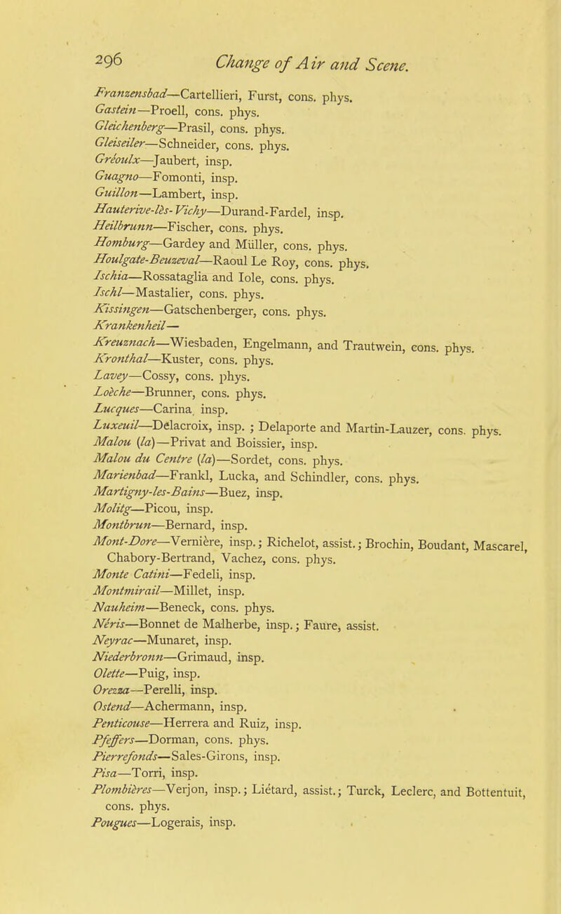 Franzensbad—CzxieWitn, Furst, cons. phys. Gastein—Proell, cons. phys. Gleichenberg—Prasil, cons. phys. Gleiseiler—Schneider, cons. phys. Greoidx—^Jaubert, insp. Guagno—Fomonti, insp. Guillon—Lambert, insp. Hauterive-lh- FiVAjj/—Durand-Fardel, insp. Heilbrunn—Fischer, cons. phys. Hamburg—GBxity and Miiller, cons. phys. IIoulgate-Beuzeval—RdiOvil Le Roy, cons. phys. Isckia—Rossataglia and lole, cons. phys. Ischl—Mastalier, cons. phys. Kissi7igen—Gatschenberger, cons. phys. Krankenheil— j5>«<0«fl<:/i—Wiesbaden, Engelmann, and Trautwem, cons. phys. Kronthal—Kuster, cons. phys. Lavey—Cossy, cons. phys. Loiche—Brunner, cons. phys. Lucques—Carina insp. Zwjt^m//—Delacroix, insp. ; Delaporte and Martm-Lauzer, cons. phys. Malou {/a)—Privat and Boissier, insp. Malou du Centre [la)—Sordet, cons. phys. Mariettbad—Fr2ink\, Lucka, and Schindler, cons. phys. Martig7ty-les-Bains—Buez, insp. Molitg—Picou, insp. Montbrun—Bernard, insp. Afont-Dore—Nexmhxt, insp.; Richelot, assist.; Brochin, Boudant, Mascarel, Chabory-Bertrand, Vachez, cons. phys. Monte Catitti—Fedeli, insp. Mofitmirail—Millet, insp. Nauheim—Beneck, cons. phys. Neris—Bonnet de Malherbe, insp.; Faure, assist. Neyrac—Munaret, insp. Niederbronn—Grimaud, insp. Olette—Puig, insp. Orezza—Perelli, insp. Ostend—Achermann, insp. Penticouse—Herrera and Ruiz, insp. Pfeffers—Dorman, cons. phys. Pierrefojtds—Sales-Girons, insp. Pisa—Torri, insp. Plombiires—W&v]on, insp.; Lietard, assist.; Turck, Leclerc, and Bottentuit, cons. phys. Pougues—Logerais, insp.