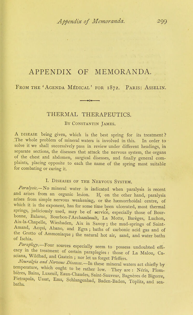 APPENDIX OF MEMORANDA. From THE ' Agenda Medical' for 1872. Paris: Asselin. THERMAL THERAPEUTICS. By Constantin James. A disease being given, which is the best spring for its treatment? The whole problem of mineral waters is involved in this. In order to solve it we shall successively pass in review under different headings, in separate sections, the diseases that attack the nervous system, the organs of the chest and abdomen, surgical diseases, and finally general com- plaints, placing opposite to each the name of the spring most suitable for combating or curing it. I. Diseases of the Nervous System. Paralysis.—lilo mineral water is indicated when paralysis is recent and arises from an organic lesion. If, on the other hand, paralysis arises from simple nervous weakening, or the hemorrhoidal centre, of which it is the exponent, has for some time been ulcerated, most thermal springs, judiciously used, may be of service, especially those of Bour- bonne, Balaruc, Bourbon-l'Archambault, La Motte, Bareges, Luchon, Aix-la-Chapelle, Wiesbaden, Aix in Savoy; the mud-springs of Saint- Amand, Acqui, Abano, and Egra ; baths of carbonic acid gas and of the Grotto of Ammoniaque; the natural hot air, sand, and water baths of Ischia. Paraple^.--Yo^xx sources especially seem to possess undoubted effi- '^.y °f ^^'•'^i'^ paraplegics : those of La Malou, Ca- sciana, Wildbad, and Gastein ; nor let us forget Pfeffers Nmralgta and Nervous Diseases.-!^ these mineral waters act chiefly by temperature, which ought to be rather low. They are : Neris, Plom' blares. Bams Luxeuil, Eaux-Chaudes, Saint-Sauveur, Bagn^res de Bigorre, Pietrapola, Ussat, Ems, Schlangenbad, Baden-Baden, Toplitz, and sea!