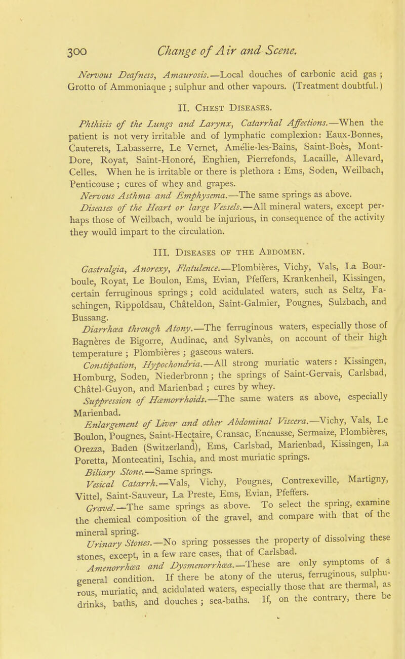 Nervous Deafness, Amaurosis.—Local douches of carbonic acid gas ; Grotto of Ammoniaque ; sulphur and other vapours. (Treatment doubtful.) II. Chest Diseases. Phthisis of the Lungs and Larynx, Catarrhal Affections.—When the patient is not very irritable and of lymphatic complexion: Eaux-Bonnes, Cauterets, Labassen-e, Le Vernet, Amelie-les-Bains, Saint-Boes, Mont- Dore, Royat, Saint-Honore, Enghien, Pierrefonds, Lacaille, Allevard, Celles. When he is irritable or there is plethora : Ems, Soden, Weilbach, Penticouse ; cures of whey and grapes. Nervous Asthma and Etnphysema.—The same springs as above. Diseases of the Heart or large Vessels.—All mineral waters, except per- haps those of Weilbach, would be injurious, in consequence of the activity they would impart to the circulation. III. Diseases of the Abdomen. Gastralgia, Anorexy, Flatulence.—Vlomhieres, Vichy, Vals, La Bour- boule, Royat, Le Boulon, Ems, Evian, Pfeffers, Krankenheil, Kissingen, certain ferruginous springs ; cold acidulated waters, such as Seltz, Fa- schingen, Rippoldsau, Chateldon, Saint-Galmier, Pougnes, Sulzbach, and Bussang. Diarrhoea through Atony.—The ferruginous waters, especially those of Bagneres de Bigorre, Audinac, and Sylvanes, on account of their high temperature ; Plombieres ; gaseous waters. Constipation, HypochondHa.—KW strong muriatic waters: Kissingen, Homburg, Soden, Niederbronn ; the springs of Saint-Gervais, Carlsbad, Chatel-Guyon, and Marienbad ; cures by whey. Suppression of Hemorrhoids.—The same waters as above, especially Marienbad. Enlargement of Liver and other Abdominal Viscera.—Nidciy, Vals,^ Le Boulon, Pougnes, Saint-Hectaire, Cransac, Encausse, Sermaize, Plombieres, Orezza, Baden (Switzerland), Ems, Carlsbad, Marienbad, Kissingen, La Poretta, Montecatini, Ischia, and most muriatic springs. Biliary Stone.—S&vae springs. Vesical Catarrh.—Mz\s, Vichy, Pougnes, Contrexeville, Martigny, Vittel Saint-Sauveur, La Preste, Ems, Evian, Pfeffers. Gravel.—T\xe same springs as above. To select the spring, examme the chemical composition of the gravel, and compare with that of the mineral spring. Urifiary Stones.—spring possesses the property of dissolvmg these stones, except, in a few rare cases, that of Carisbad. Amenorrhea and Dysmenorrho:a.-These are only symptoms of a general condition. If there be atony of the uterus, ferruginous, sulphu- rous muriatic, and acidulated waters, especially those that are themial, as drinks baths and douches; sea-baths. If, on the contrary, there be