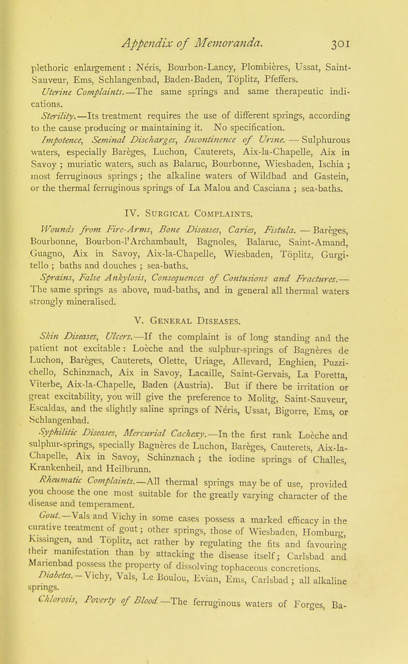 plethoric enlargement : Neris, Bourbon-Lancy, Plombieres, Ussat, Saint- Sauveur, Ems, Schlangenbad, Baden-Baden, Toplitz, Pfeffers. Uterine Complaints.—The same springs and same therapeutic indi- cations. Sterility.—Its treatment requires the use of different springs, according to the cause producing or maintaining it. No specification. Impotence^ Seminal Discharges., Incontinence of Urine.— Sulphurous \\'aters, especially Bareges, Luchon, Cauterets, Aix-la-Chapelle, Aix in Savoy ; muriatic waters, such as Balaruc, Bourbonne, Wiesbaden, Ischia ; most feiTuginous springs; the alkaline waters of Wildbad and Gastein, or the thermal ferruginous springs of La Malou and Casciana ; sea-baths. IV. Surgical Complaints. Wounds from Fire-Arms, Bone Diseases, Caries, Fistula. — Bareges, Bourbonne, Bourbon-l'Archambault, Bagnoles, Balaruc, Saint-Amand, Guagno, Aix in Savoy, Aix-la-Chapelle, Wiesbaden, Toplitz, Gurgi- tello ; baths and douches ; sea-baths. Sprains, False Ankylosis, Co7isequences of Contusions and Fractures.— The same springs as above, mud-baths, and in general all themial waters strongly mineralised. V. General Diseases. Skin Diseases, Ulcers.—If the complaint is of long standing and the patient not excitable : Loeche and the sulphur-springs of Bagneres de Luchon, Bareges, Cauterets, Olette, linage, Allevard, Enghien, Puzzi- chello, Schinznach, Aix in Savoy, Lacaille, Saint-Gervais, La Poretta, Viterbe, Aix-la-Chapelle, Baden (Austria). But if there be irritation or great excitability, you will give the preference to Molitg, Saint-Sauveur, Escaldas, and the slightly saline springs of Neris, Ussat, Bigorre, Ems, or Schlangenbad. .Syphilitic Diseases, Mercurial Cachexy.—In the first rank Loeche and sulphur-springs, specially Bagneres de Luchon, Bareges, Cauterets, Aix-la- Chapelle, Aix in Savoy, Scliinznach ; the iodine springs of Challes, Krankenheil, and Heilbrunn. Rheumatic Complaints—All thermal springs may be of use, provided you choose the one most suitable for the greatly varying character of the disease and temperament. Gout. — M2\% and Vichy in some cases possess a marked efficacy in the curative treatment of gout; other springs, those of Wiesbaden, Homburg K.ssmgen, and Toplitz, act rather by regulating the fits and favouring their manifestation than by attacking the disease itself; Carlsbad and Manenbad possess the property of dissolving tophaceous concretions. Diabetes.Vals, Le Boulou, Evian, Ems, Carlsbad ; all alkaline springs. Chlorosis, Poverty of Blood-Th^ ferruginous waters of Forges, Ba-