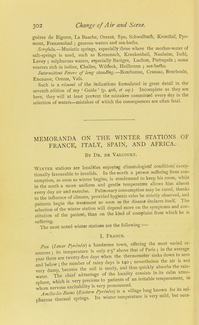 gneres de Bigorre, La Bauche, Orezza', Spa, Schwalbacfi, Kronthal', Pyr- mont, Franzensbad ; gaseous waters and sea-baths. Scrofula.—Muriatic springs, especially those where the mother-water of salt-springs is used, such as Kreuznach, Krankenheil, Nauheim, IschI, Lavey ; sulphurous waters, especially Bareges, Luchon, PieCrapola ; some sources rich in iodine, Challes, Wilcfeck, Heilbrunn ; sea-bafhs-. Intermittmt Fevers of long Bourbonne, Cransac,. Bourboule, Encausse, Orezza, Vals. Such is a resu7ne of the indications formulated in great detail in the seventh edition of my ' Guide' (p. 406, et seq.) Incomplete as they are here, they will at least prevent the mistakes committed every day in the selection of waters—mistakes of which the consequences are often fatal. MEMORANDA ON THE WINTER STATIONS OF FRANCE, ITALY, SPAIN, AND AFRICA. By Dr. de Valcourt. Winter stations are localities enjoying climatological conditions excep- tionally favourable to invalids. In the north a person suffering from con- sumption, as soon as winter begins, is condemned to keep his room, while in the south a more uniform and gentle temperature allows him almost every day air and exercise. Pulmonary consumption may be cured, thanks to the influence of climate, provided hygienic rules be strictly obsei-ved, and patients begin the treatment as soon as the disease declares itself. The selection of the winter station will depend more on the symptoms and con- stitution of the patient, than on the kind of com-plaint from which he is suffering. ^ , „ • The most noted winter stations are the following I. France. Pan (Lffwer PyrMes) a handsome town, offering the most varied re- sources • its temperature is only 2-5° above that of Paris ; in the average vear there are twenty-five days when the thermometer sinks down to zero and below; the number of rainy days is 140 ; nevertheless the air is not very damp because the soil is sandy, and thus quickly absorbs the rain- water The chief advantage of the locality consists in its calm atmo- rhere which is very precious to patients of an irritable temperament, m pliur::i ttrmal springs. Its winter temperature is very mild, but occa-