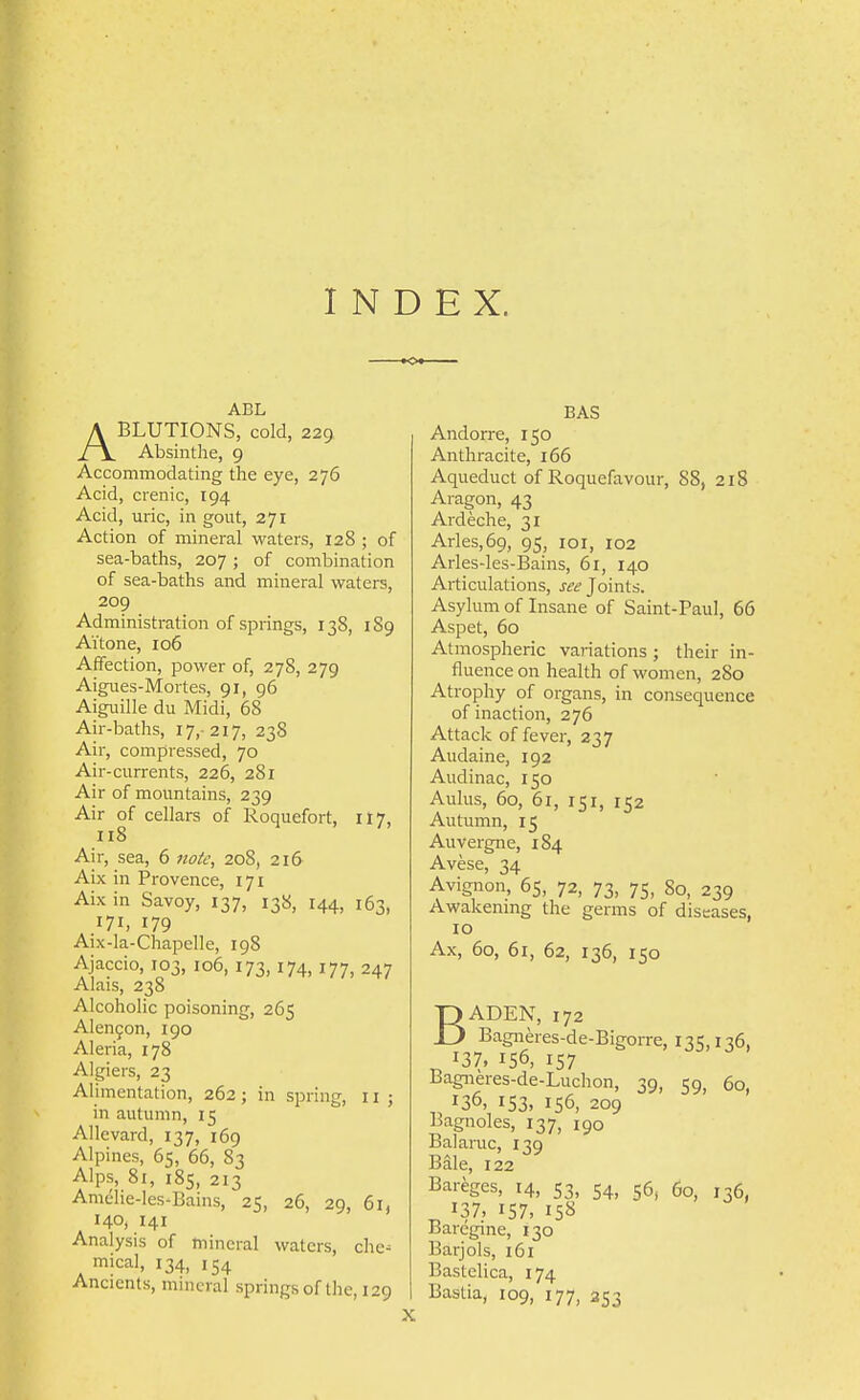 INDEX. ABL ABLUTIONS, cold, 229 Absinthe, 9 Accommodating the eye, 276 Acid, crenic, 194 Acid, uric, in gout, 271 Action of mineral waters, 128 ; of sea-baths, 207 ; of combination of sea-baths and mineral waters, 209 Administration of springs, 138, 1S9 Ai'tone, 106 Affection, power of, 278, 279 Aigues-Mortes, 91, 96 Aiguille du Midi, 68 Air-baths, 17,- 217, 238 Air, compressed, 70 Air-currents, 226, 281 Air of mountains, 239 Air of cellars of Roquefort, 1I7, 118 Air, sea, 6 7iotc, 208, 216 Aix in Provence, 171 Aix in Savoy, 137, 138, 144, 163, 171, 179 Aix-la-Chapelle, 198 Ajaccio, 103, 106, 173,174, 177, 247 Alais, 238 Alcoholic poisoning, 265 Alenfon, 190 Aleria, 178 Algiers, 23 Alimentation, 262; in spring, 11 ; in autumn, 15 Allevard, 137, i6g Alpines, 65, 66, 83 Alps, 81, 185, 213 Amclie-les-Bains, 25, 26, 29, 61, 140, 141 Analysis of mineral waters, chc- mical, 134, 154 Ancients, mineral springs of the, 129 X BAS Andorre, 150 Anthracite, 166 Aqueduct of Roquefavour, 88, 218 Aragon, 43 Ardeche, 31 Arles,69, 95, loi, 102 Arles-les-Bains, 61, 140 Articulations, see Joints. Asylum of Insane of Saint-Paul, 66 Aspet, 60 Atmospheric variations; their in- fluence on health of women, 280 Atrophy of organs, in consequence of inaction, 276 Attack of fever, 237 Audaine, 192 Audinac, 150 Aulas, 60, 61, 151, 152 Autumn, 15 Auvergne, 184 Avese, 34 Avignon, 65, 72, 73, 75, 80, 239 Awakening the germs of diseases, 10 Ax, 60, 61, 62, 136, 150 BADEN, 172 Bagneres-de-Bigorre, 135,136, ^ 137, 156, 157 Bagneres-de-Luchon, 39, 59, 60, 136, 153, 156, 209 Bagnoles, 137, 190 Balaruc, 139 Bale, 122 Bareges, 14, 53, 54, 56, 60, 136, 137, 157, 158 Baregine, 130 Barjols, 161 Bastelica, 174 Bastia, 109, 177, 353