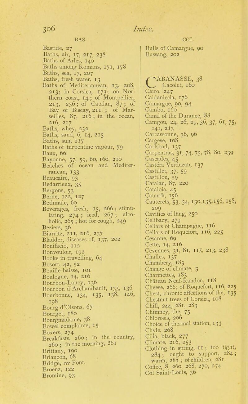 BAS Bastide, 27 Baths, air, 17, 217, 238 Baths of Aries, 140 Baths among Romans, 171, ijS Baths, sea, 13, 207 Baths, fresh water, 13 Baths of Mediterranean, 13, 208, 213; in Corsica, 173; on Nor- thern coast, 14; of MontpeUier, 213, 236; of Catalan, 87; of Bay of Biscay, 211 ; of Mar- seilles, 87, 216; in the ocean, 216, 217 Baths, whey, 252 Baths, sand, 6, 14, 215 Baths, sun, 217 Baths of turpentine vapour, 79 Baux, 66 Bayonne, 57, 59, 60, 160, 210 Beaches of ocean and MeditCT- ranean, 133 Beaucaire, 93 Bedarrieux, 35 Bergons, 53 Beme, 122, 127 Bethmale, 60 Beverages, fresh, 15, 266; stimu- lating, 274 ; iced, 267 ; alco- holic, 265 ; hot for cough, 249 Beziers, 36 Biarritz, 211, 216, 237 Bladder, diseases of, 137, 202 Bonifacio, 112 Bonvouloir, 192 Books in travelling, 64 Bosort, 42, 52 Bouille-baisse, loi Boulogne, 14, 216 Bourbon-Lancy, 136 Bourbon d'Archambault, 135, 136 Bourbonne, 134, 135, 138, 146, 198 Bourg d'Oisons, 67 Bourget, 180 Bourgmadame, 38 Bowel complaints, 1$ Boxers, 274 Breakfasts, 260; in the country, 260 ; in the morning, 261 Brittany, 190 Brian9on, 68 Bridge, see Pont. Broenz, 122 Bromine, 93 COL Bulls of Camargue, 90 Bussang, 202 CABANASSE, 38 Cacolet, 160 Cairo, 247 Caldaniccia, 176 Camargue, 90, 94 Cambo, 160 Canal of the Durance, 88 Canigou, 24, 26, 29, 36, 37, 61, 75, 141, 213 Carcassonne, 36, 96 CargeSe, io8 Carlsbad, 137 Carpentras, 3!, 74, 75, 78, 80, 239 Cascades, 45 Castera Verduzan, 137 Castillet, 37, 59 Castillon, 59 Catalan, 87, 220 Cataloia, 45 Catarrh, 156 Cauterets, 53, 54, I30,I3S)IS6, IS^, 209 Cavities of lung, 250 Celibacy, 279 Cellars of Champagne, 116 Cellars of Roquefort, 116, 225 Cesanne, 69 Cette, 14, 216 Cevennes, 31, 81, 115, 213, 23S Challes, 137 Chambery, 183 Change of climate, 3 Channettes, 183 Chateau Neuf-Randon, 118 Cheese, 266; of Roquefort, 116, 225 Chest, chronic affections of the, 135 Chestnut trees of Corsica, 108 Chill, 244, 281, 283 Chimney, the, 75 Chlorosis, 206 Choice of thermal station, 133 Chyle, 268 Cilia, black, 277 Climate, 216, 253 Clothing in spring, 11; too tight, 284; ought to support, 284; warm, 283 ; of children, 281 Coffee, 8, 260, 268, 270, 274 Col Saint-Louis, 36