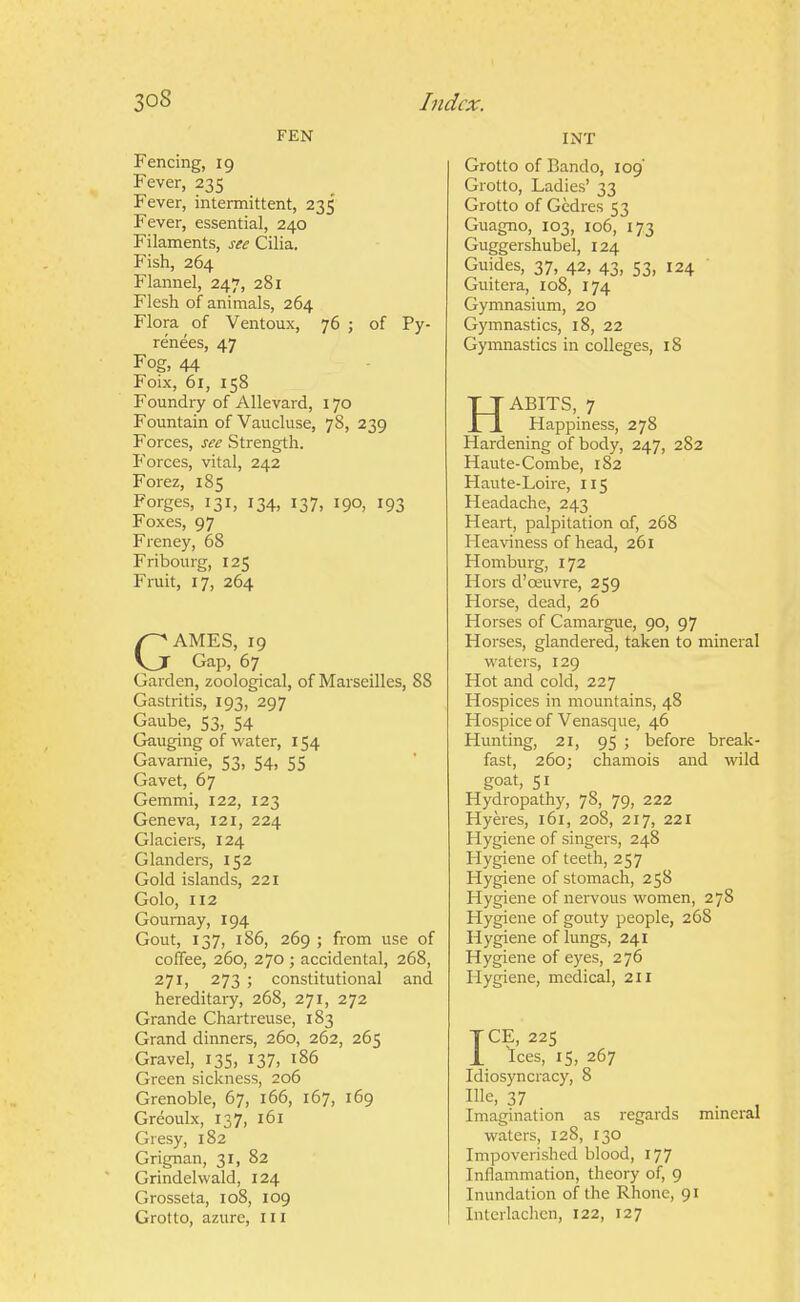 FEN Fencing, 19 Fever, 235 Fever, intermittent, 235 Fever, essential, 240 Filaments, see Cilia. Fish, 264 Flannel, 247, 281 Flesh of animals, 264 Flora of Ventoux, 76 ; of Py- renees, 47 Fog, 44 Foix, 61, 158 Foundry of Allevard, 170 Fountain of Vaucluse, 78, 239 Forces, see Strength. Forces, vital, 242 Forez, 185 Forges, 131, 134, 137, 190, 193 Foxes, 97 Freney, 68 Fribourg, 125 Fruit, 17, 264 GAMES, 19 Gap, 67 Garden, zoological, of Marseilles, 88 Gastritis, 193, 297 Gaube, 53, 54 Gauging of water, 154 Gavamie, 53, 54, 55 Gavet, 67 Gemmi, 122, 123 Geneva, 121, 224 Glaciers, 124 Glanders, 152 Gold islands, 221 Golo, 112 Gournay, 194 Gout, 137, 186, 269 ; from use of coffee, 260, 270 ; accidental, 268, 271, 273 ; constitutional and hereditary, 268, 271, 272 Grande Chartreuse, 183 Grand dinners, 260, 262, 265 Gravel, 135, 137, t86 Green sickness, 206 Grenoble, 67, 166, 167, 169 Greoulx, 137, 161 Gresy, 182 Grignan, 31, 82 Grindelwald, 124 Grosseta, 108, 109 Grotto, azure, in INT Grotto of Bando, 109 Grotto, Ladies' 33 Grotto of Gedres 53 Guagno, 103, 106, 173 Guggershubel, 124 Guides, 37, 42, 43, 53, 124 Guitera, io8, 174 Gymnasium, 20 Gymnastics, 18, 22 Gymnastics in colleges, 18 HABITS, 7 Happiness, 278 Hardening of body, 247, 282 Haute-Combe, 182 Haute-Loire, 115 Headache, 243 Heart, palpitation of, 268 Hea\'iness of head, 261 Homburg, 172 Hors d'oeuvre, 259 Horse, dead, 26 Horses of Camargue, 90, 97 Horses, glandered, taken to mineral waters, 129 Hot and cold, 227 Hospices in mountains, 48 Hospice of Venasque, 46 Hunting, 21, 95 ; before break- fast, 260; chamois and wild goat, 51 Hydropathy, 78, 79, 222 Hyeres, 161, 208, 217, 221 Hygiene of singers, 248 Hygiene of teeth, 257 Hygiene of stomach, 258 Hygiene of nervous women, 278 Hygiene of gouty people, 268 Hygiene of lungs, 241 Hygiene of eyes, 276 Hygiene, medical, 211 ICE, 225 Ices, IS, 267 Idiosyncracy, 8 Ille, 37 Imagination as regards 1 waters, 128, 130 Impoverished blood, 177 Inflammation, theory of, 9 Inundation of the Rhone, 91 Interlachen, 122, 127