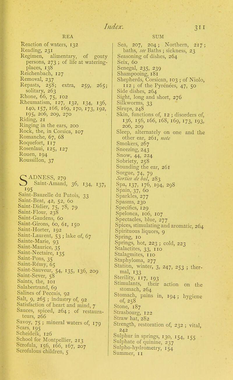 REA Reaction of waters, 132 Reading, 231 Regimen, alimentary, of gouty persons, 273 ; of life at watering- places, 138 Reichentach, 127 Removal, 237 Repasts, 258; extra, 259, 265; solitary, 263 Rhone, 66, 75, 102 Rheumatism, 127, 132, 134, 136, 140, 157, 166, 169, 170, 173, 192, 195, 206, 209, 270 Riding, 21 Ringing in the ears, 200 Roclc, the, in Corsica, 107 Romanche, 67, 68 Roquefort, 117 Rosenlaui, 125, 127 Rouen, 194 Roussillon, 37 SADNESS, 279 Saint-Amand, 36, 134, 137, 195 Saint-Bauzelle du Putois, 33 Saint-Beat, 42, 52, 60 Saint-Didier, 75, 78, 79 Saint-Flour, 238 Saint-Gaudens, 60 Saint-Girons, 60, 61, 150 Saint-Horter, 192 Saint-Laurent, 53 ; lake of, 67 Sainte-Marie, 93 Saint-Maurice, 35 Saint-Nectaire, 135 Saint-Pons, 35 Saint-Remy, 65 Saint-Sauveur, 54, 135, 136, 209 Saint-Sever, 58 Saints, the, 101 Salabertrand, 69 Salines of Peccais, 92 Salt, 9, 265 ; industry of, 92 Satisfaction of heart and mind, 7 Sauces, spiced, 264; of restaura- teurs, 266 Savoy, 75 ; mineral waters of, 179 Scars. 195 Scheidcik, 126 School for Montpellier, 213 Scrofula, 156, 166, 167, 207 Scrofulous children, i; SUM Sea, 207, 204; Northern, 217; baths, see Baths ; sickness, 23 Seasoning of dishes, 264 Seix, 60 Senegal, 235, 239 Shampooing, 181 Shepherds, Corsican, 103 ; of Niolo, 112 ; of the Pyrenees, 47, 50 Side dishes, 264 Sight, long and short, 276 SilkwoiTOS, 33 Simps, 248 Skin, functions of, 12 ; disorders of, 136, 156, 166, 168, 169, 173, 193, 206, 209 Sleep, alternately on one and the other ear, 261, note Smokers, 267 Sneezing, 243 Snow, 44, 224 Sobriety, 258 Sounding the ear, 261 Sorgue, 74, 79 Sorties de bal, 283 Spa, 137, 176, 194, 298 Spam, 37, 60 Sparkles, 277 Spasms, 230 Specifics, 129 Spelonca, 106, 107 Spectacles, blue, 277 Spices, stimulating and aromatic, 264 Spirituous liquors, 9 Spring, 10 Springs, hot, 223 ; cold, 223 Stalactites, 33, 110 Stalagmites, no Staphyloma, 277 Station, winter, 3, 247, 253 ; ther- mal, 133 Sterility, 117, 193 Stimulants, their action on the stomach, 264 Stomach, pains in, 194; hygiene of, 258 Stone, 187 Strasbourg, 122 Straw hat, 282 Strength, restoration of, 232 ; vital, 242 Sulphur in springs, 130, 154, 155 Sulphate of quinine, 237 Sulpho-hydrometry, 154 Summer, 11