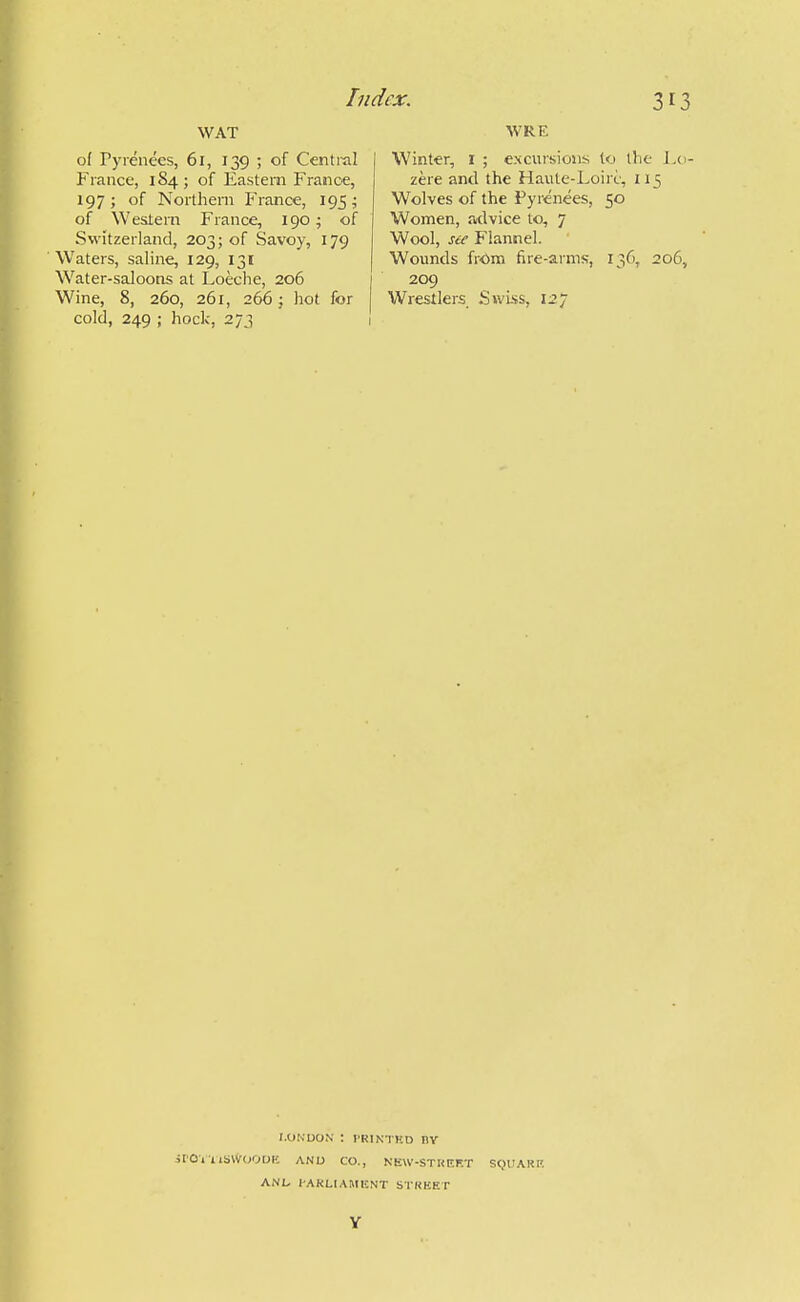 WAT of Pyrenees, 61, 139 ; of Central | Fiance, 184 ; of Eastern France, 197 ; of Northern France, 195; of Western France, 190; of Switzerland, 203; of Savoy, 179 Waters, saline, 129, 131 W^ater-saloons at Loeche, 206 Wine, 8, 260, 261, 266 j hot for cold, 249 ; hock, 273 1 WRE Winter, i ; exclusions to the I.o- zere and the Haute-Loirc, 115 Wolves of the Pyrenees, 50 Women, aidvice to, 7 Wool, see Flannel. Wounds frOm fire-arms, 136, 206, 209 Wrestlers Swiss, 127 I.OIsUON : I'RINTHD BV jrOi£lbW(;OOIC ANU CO., NEW-STKEF.T StJUARP. ANL lAKLIAMISNT STKEET