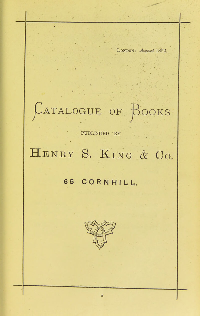 London : August 1872, Catalogue of Books J PUBLISHED -BY Heney S. King- & Co. 65 CORNHILL. A