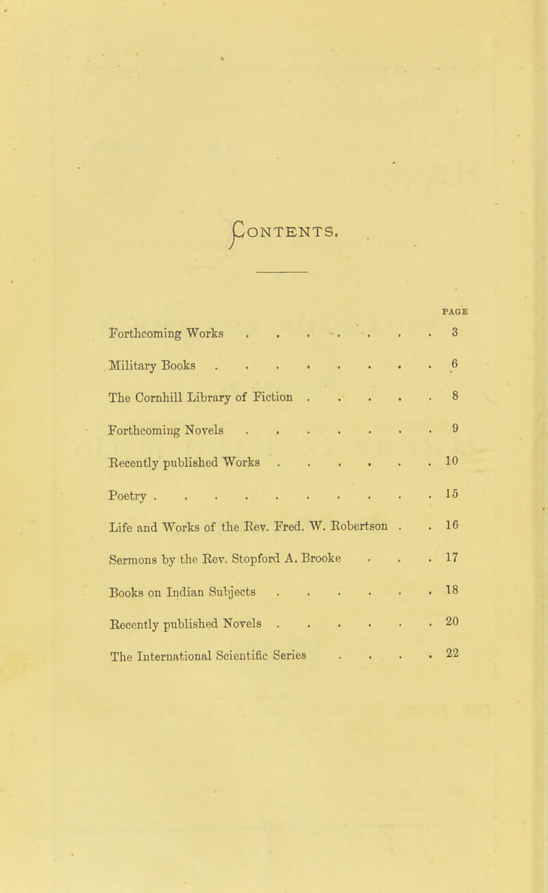 ONTENTS. PAGE Forthcoming Works . . . . • . .3 Military Books 6 The Comhill Library of Piction 8 Forthcoming Novels ....... 9 Recently published Works 10 Poetry 15 Life and Works of the Rev. Fred. W. Robertson . .16 Sermons by the Rev. Stopford A. Brooke . . .17 Books on Indian Subjects 18 Recently published Novels 20 The International Scientific Series . . . .22