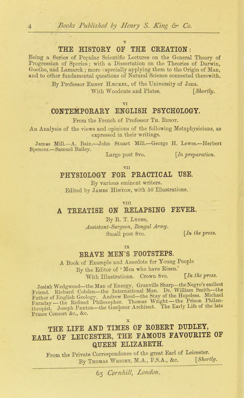 THE HISTORY OF THE CREATION: Being a Series of Popiilar Scientific Lectures on the General Theory of Progression of Species; with a Dissertation on the Theories of Darwin, Goethe, and Lamarck; more c specially applying them to the Origin of Man, and to other fundamental questions of Natural Science connected therewith. By Professor Ebnst HiECKEL, of the University of Jena. With Woodcuts and Plates. [Shorilt/. VI CONTEMPORARY ENGLISH PSYCHOLOGY. From the French of Professor Th. Eibot. An Analysis of the views and opinions of the following Metaphysicians, as expressed in their writings. James Mill.—A. Bain.—John Stuart Mill.—George H. Lewes.—Herbert Spencer.—Samuel Bailey. Large post 8vo. [In preparation. VII PHYSIOLOGY FOR PRACTICAL USE. By various eminent writers. Edited by James Hinton, with 60 Illustrations, VIII A TREATISE ON RELAPSING FEVER. By E. T. Lyons, Assistant-Surgeon, Bengal Army. Small post 8vo. [In the press. IX BRAVE MEN'S FOOTSTEPS. A Book of Example and Anecdote for Young People By the Editor of ' Men who have Eisen.' With Illustrations. Grown 8vo. [In the press. Josiah Wedgwood—the Man of Energy. Granville Sharp—the Negro's earliest Friend. Kichard Cobden—the International Man. Dr. Wilham Smith—the Father of English Geology. Andrew Reed—the Stay of the Hopeless. Michael Faraday —the Kefined Philosopher. Thomas Wright —the Prison Phdan- thropist. Joseph Paxton—the Gardener Architect. The Early Life of the late Prince Consort &c., &c. X THE LIFE AND TIMES OF ROBERT DUDLEY, EARL OF LEICESTER, THE FAMOUS FAVOURITE OF aUEEN ELIZABETH. From the Private Correspondence of the great Earl of Leicester. By Thomas Weight, M.A., F.S.A., &c. [Shortly.