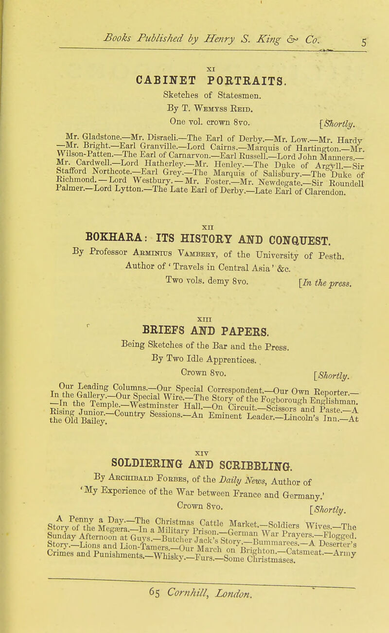 CABINET POETRAITS. Sketches of Statesmen. By T. Wemtss Eeid. One vol. crown 8vo. [Shortly. Mr. Gladstone.—Mr. Disraeli.—The Earl of Derby.—Mr. Low.—Mr Hardy —Mr. Bright.—Earl GranviUe.—Lord Cairns.—Marquis of Hartington.-Mr Wilson-Patten.—The Earl of Carnarvon.—Earl Eussell.—Lord John Manners.— ^'•«.^^''1j^''^r~^°'''^^^'^'^'^^''^<'y-—Henley.—The Duke of Arffyll.-Sir Stafford Northcote.—Earl Grej^—The Marquis of Salisbury.—The Duke of Richmond -Lord Westbury -Mr. Foster.-Mr. Newdegate.-Sir Roundell Pahner.-Lord Lytton.-The Late Earl of Derby.-Late Earl of Clarendon. XII BOKHARA: ITS HISTORY AND CONQUEST. By Professor AsMiNros Vambebt, of the University of Pesth. Author of ' Travels in Central Asia' &c. Two vols, demy 8vo. [In the press. XIII BRIEFS AND PAPERS. Being Sketches of the Bar and the Press. By Two Idle Apprentices. Crown 8vo. [Shortly. Tn?i P ^f.*^'^ Columns.-Our Special Correspondent.-Our Own Renorter- rn fS* t'^-T^^^'^P''^^ Wire.-The Story of the F^orou^EnSm^^ —In the Temple.—Westminster Hall.—On Circuit—Scissor^, and a ofdSr'^'^'^ Sessions.-An ^.nin.J l^J^^X'^^S^^t, XIV SOLDIERING AND SCRIBBLING. By Aechibald Foebes, of the LaUy News, Author of 'My Experience of the War between France and Germany.' 8^0- [Shortly. St^ry^oftYeMeg:.^a-?n\M^^^^ Market.-Soldiers Wives.-The Sunday Afternoon at Guj s -ButhLSN^^^^ ^^'-^y^rs -Flogged. Storj-.-Lions and Lion-Tamefs 0?,v M„ i, Deserter's