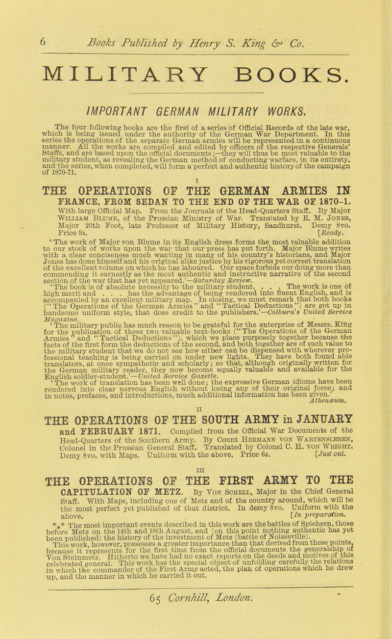 MILITARY BOOKS. /MPORTANT GERMAN MILITARY WORKS. The four following books are the first of a series of Official Records of the late war, which is being issued under the authority of the German War Department. In this series the operations of the separate German armies will be represented in a continuous manner. All the works are compiled and edited by oflicers of the respective Generals' Staffs, and are based upon the oflicial documents;—they will thus be most valuable to the military student, as revealing the German method of conducting warfare, in its entirety, and the series, when completed, wiU form a perfect and authentic history of the campaign of 1870-71. THE OPERATIONS OF THE GERMAN ARMIES IN FRANCE, FEOM SEDAN TO THE END OF THE WAR OF 1870-1. With large Official Map. From the Jounials of the Head-Quarters Staff. By Major WiLUAM Blume, of the Prussian Ministry of War. Translated by E. M. Jones, Major 20th Foot, late Professor of Military History, Sandhurst. Demy 8vo. Price 9s. \_Ready. ' The work of Major von Blume in its English dress forms the most valuable addition to our stock of works upon the war that our press has put forth. Major Blimie writes with a clear conciseness much wanting in many of his country's historians, and Major Jones has done himself and his original alike justice by his vigorous yet correct translation of the excellent volume on which he has laboured. Our space forbids our doing more than commending it earnestly as the most autbentic and instructive narrative of the second section of the war that has yet appeared.'—Saturday Review. The book is of absolute necessity to the miUtary student. . . . The work is one of high merit and . . . has the advantage of being rendered into fiuent EngUsh, and is accompanied by an excellent miUtary map. In closing, we must remark that both books (The Operations of the German Armies and Tactical Deductions) are got up in handsome uniform style, that does credit to the publishers.'—Coiiztj-re's United Service Magazine. ■ ' The military public has much reason to be grateful for the enterprise of Messrs. King for the publication of these two valuable text-books ( The Operations of the Geriiiau Annies and Tactical Deductions), which we place purposely together because the facts of the first form the deductions of the second, and both together are of such value to the military student that we do not see how either can be dispensed with wherever pro- fessional teaching is being carried on under new lights. They have both foimd able translators, at once sjropathetic and scholarly; so that, although originally written for the German military reader, they now become equally valuable and available for the English soldier-student.'—United Service Gazette. ' The work of translation has been well done; the expressive German idioms have been rendered into clear nervous BngUsh without losing any of their original force; and in notes, prefaces, and introductions, much additional information has been given. At/ien<Bum, n THE OPERATIONS OF THE SOUTH ARMY in JANUARY and FEBRUARY 1871. Compiled from the Official War Documents of the Head-Quarters of the Southern Army. By Count Hebmann von Wartenslbben, Colonel in the Prussian General Staff. Translated by Colonel C. H. von Wright. Demy 8vo. with Maps. Unilorm %vith the above. Price 6s. [Just out. in THE OPERATIONS OF THE FIRST ARMY TO THE CAPITULATION OF METZ. By Von Schell, Major in the Chief General Staff. With Maps, including one of Metz and of the country around, which wiU be the most perfect yet pubUshed of that district. In demy 8vo. Uniform with the above. preparation. *,* The most important events described in tbis work are the battles of Spichern, those before Metz on the 14th and 18th August, and (on this point nothing authentic has yet been published) the history of the investment of Metz (battle of NoisseviUe). This work, however, possesses a greater importance than that derived from these points, because it represents for the first time from the official documents the generalship ol Von Steinmetz. Hitherto we have had no exact reports on the deeds and motives of this celebrated general. This work has the special object of unfolding careful^- the relations in which the commander of the First Army acted, the plan of operations which he drew up, and the manner in which he carried it out.