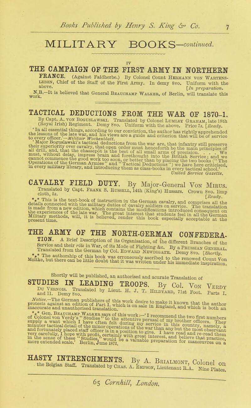 MILITARY ^OO'K.S-oontvnned. THE CAMPAIGN OF THE FIEST ARMY IN NORTHEHN FBANCE, (Against Paidherbe.) By Colonel Count Hermann von Waktens- LEBHN, Chief of the Staff of the First Ai-my. In demy 8vo. Uniform with the [/n preparation. wori?''' ^s^^^sd that General Beauchamp Walkeb, of Berlin, wiU translate this TACTICAL DEDUCTIONS FROM THE WAR OF 1870-1. By Capt. A VON Boquslawski. Translated by Colonel Lumlky Graham, late 18th (Koyal Irish) Regiment. Demy 8vo. Uniform with the above. Price 7«. [^ead;/. thP^,^sn,?fnT^h« w 11'.'^°°^'^°^ °^ conviction, the author has rightly apprehended to%^:r7ol£ir}'-^]^Mt^^^^^ ^ ^^-^^ ^^'^ that will be of service tW «,?np?,v>??^i''r^e^^^ wai' '^'•e. tliat infantry stiU preserve all drfn^anrt ?h»''7i?l7' '*J?t.°Pt'' ?^'^''^ henceforth be the main principles of all arm, and, that the chassepot is the best of aU smaU arms of precision We must mthout delay, impress brain and forethought into the British Se?rice-'and wl cannot commence the good work too soon, or better than by placing the two books r The Operations of the German Armies and  Tactical Deductions  we have Lrrcriticised m every mihtary hbrary, and mtroduoing them as class-books in ever^ISl school'' ' United Service Gazette. CAVALRY FIELD DUTY. By Major-General Von Mirus. cloth'sT'^ ■^^^ ^* ^^^^^^> ^^^^ (King's) Hussars. Crown 8vo. limp *«» This is the text-book of instruction in the German cavahr and comnrisps all t-'hP THE ARMY OF THE NORTH-GERMAN CONFEDERA- TION. A Brief Description of its Oi-ganisation, of the different Branches of the Shortly WiU be published, an authorised ajid aourate Translation of STUDIES IN LEADING TROOPS. By Col. Von Verdy a.rdlrrmy^o^.''^^''^^'^ ^^<=''*- ^^^t IZ^^l inaccurate and unauthorised translation i-ngland, and which is both an o{gi^^te^r«^r^^^ minuter ( ^dfortuna^ri^pTaredstaffoffirri^^^^^^^^^ very carefully, I hope with profit, CMtai5l?TO^h great totVrL?*^^^ '^'lem in the sense of these  Studies/'woSH^a a valuaht ^ro^^^^^ ^eheve that practice, more extended scale.' BerUn, June 1872 ™™Dle preparation for manoeuvres on a HASTY INTRENCHMENTS. By A. Brialmont CoIo^pI . the Belgian Staff. Translated by Cuas. A. l^^. I^n^^SA^iZ'LZ