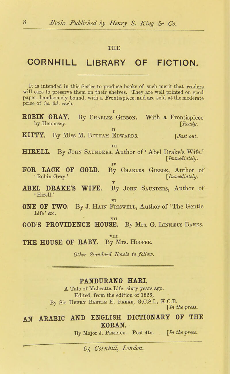 THE CORNHILL LIBRARY OF FICTION. It is intended in this Series to produce books of such merit that readers will care to preserve them on their shelves. They are well printed on good paper, handsomely bound, with a Frontispiece, and axe sold at the moderate price of 3s. ^d. each. I EOBIN GRAY. By Charles Gibbon. With a Frontispiece by Hennessy. {Ready. n KITTY. By Miss M. Betham-Edwards. \Just out. Ill HIRELL. By John Saunders, Author of ' Abel Drake's Wife.' [Immediately. TV FOR LACK OF GOLD. By Charles Gibbon, Author of ' Eobin Gray.' [Immediately, T ABEL DRAKE'S WIFE. By John Saunders, Author of 'Hirell.' VI ONE OF TWO. By J. Hain Friswell, Author of' The Gentle Life' &c. VII GOD'S PROVIDENCE HOUSE. By Mrs. G. Linn^us Banks. VIII THE HOTTSE OF RABY. By Mrs. Hooper. Other Standard Novels to follow. PANDTTRANG HARI. A Tale of Mahratta Life, sixty years ago. Edited, from the edition of 1826, By Sir Hbney Baetle E. Feebe, Q-.C.S.I., Z.C.B. [In the press. AN ARABIC AND ENGLISH DICTIONARY OF THE KORAN. By Major J. Peneice. Post 4to. [In the press.