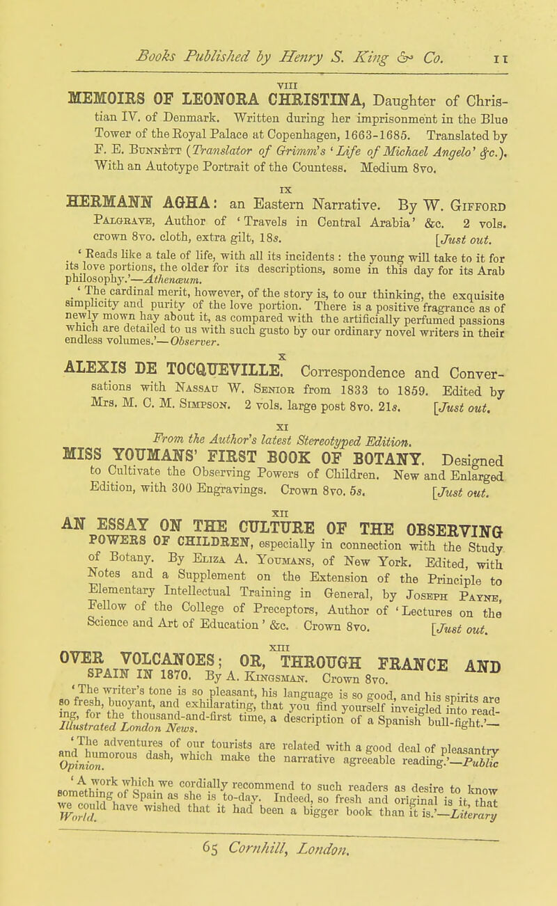 VIII MEMOIRS OF LEONORA CHRISTINA, Daughter of Chris- tian IV. of Denmark. Written during her imprisonment in the Blue Tower of the Eoyal Palace at Copenhagen, 1663-1685. Translated by F. E. BuNN^TT {Translator of Grimm's 'Life of Michael Angela' ^c). With an Autotype Portrait of the Countess. Medium 8vo. IX HERMANN AGHA: an Eastern Narrative. By W. Gifford Palgbave, Author of 'Travels in Central Arabia' &c. 2 vols, crown 8vo. cloth, extra gilt, I85. [Just out. _ ' Reads like a tale of life, with all its incidents : the young will take to it for its love portions, the older for its descriptions, some in this day for its Arab philosophy.'—Athenceum. _' The cardinal merit, however, of the story is, to our thinking, the exquisite simplicity and purity of the love portion. There is a positive fragrance as of newly mown hay about it, as compared with the artificially perfumed passions wluch are detailed to us with such gusto by our ordinary novel writers in their endless volumes.'—Observer. AIEXIS DE TOCftUEVIILE! Correspondence and Conver- sations with Nassau W. Senior from 1833 to 1859. Edited by Mrs. M. C. M. Simpson. 2 vols, large post 8vo. 21«. [Just out, XI From the Author's latest Stereotyped Edition. MISS YOXTMANS' FIRST BOOK OF BOTANY. Designed to Cultivate the Observing Powers of Children. New and Enlarged Edition, with 300 Engravings. Crown 8vo. 55. [Just out. xn AN ESSAY ON THE CULTURE OF THE OBSERVING POWEES OF CHILDREN, especially in connection with the Study of Botany. By Emza A. Youmans, of New York. Edited, with Notes and a Supplement on the Extension of the Principle to Elementary Intellectual Training in General, by Joseph Payne FeUow of the College of Preceptors, Author of 'Lectures on the Science and Art of Education' &c. Crown 8vo. [Just out XUI OVER VOLCANOES; OR, THROUGH FRANCE AND SPAIN IN 1870. ByA.KmasMAN. Crown Svo i/L^tV^Li^^^^^^^ ^ <'--iPtio/of a Spanish^tirfih'S. on'/!?^ adventures of oiir tourists are related with a good deal of pleasantrv fiom^thl^^^'J^''-'^^ co/dially recommend to such readers as desire to know Ip M^>, Spain as she is to-day. Indeed, so fresh and original is it th^ ^ could have wished that it had been a bigger book than ft is.'-iz^**