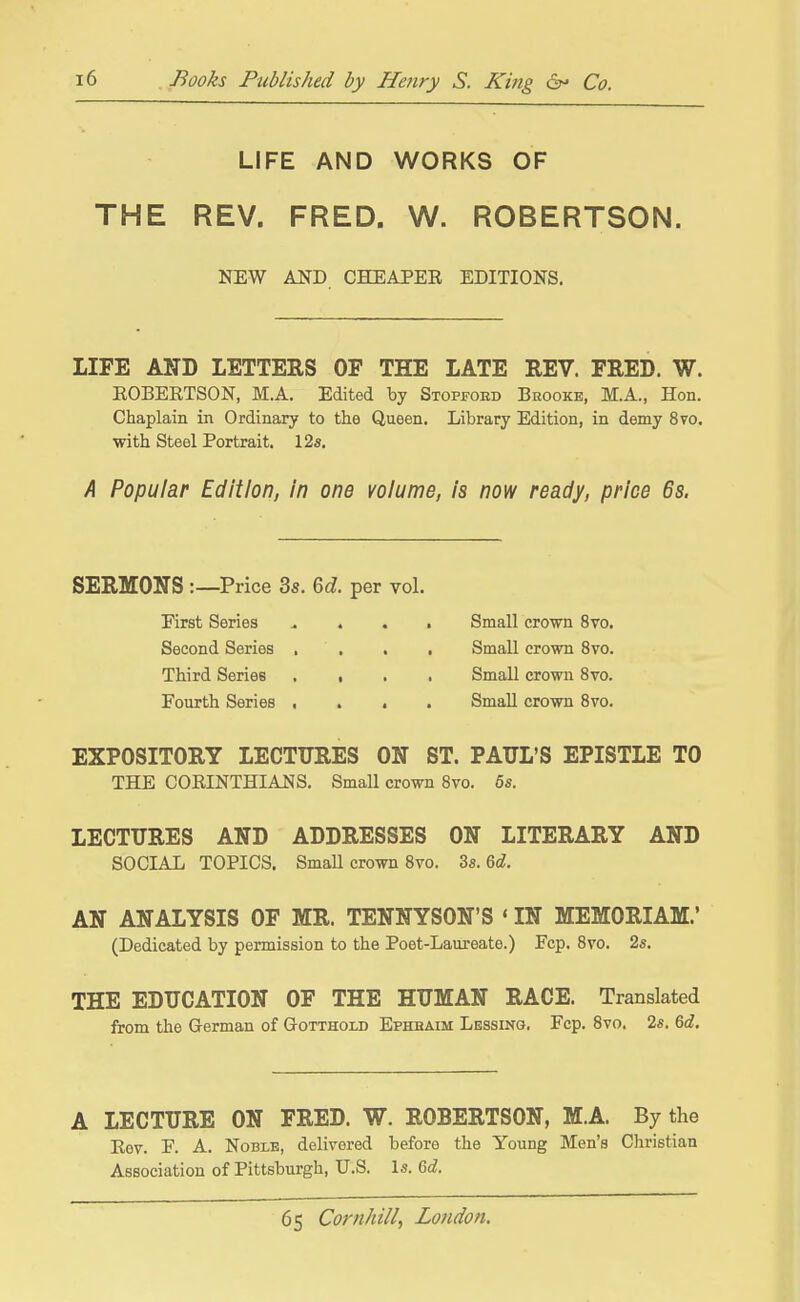 LIFE AND WORKS OF THE REV. FRED. W. ROBERTSON. LIFE AND LETTERS OF THE LATE REV. FRED. W. KOBERTSON, M.A. Edited by Stopfoed Brooke, M.A., Hon. Chaplain in Ordinary to the Queen. Library Edition, in demy 8vo. with Steel Portrait. 12s. /I Popular Edition, In one volume, Is now ready, price 6s. SERMONS :—Price 3s. 6d. per vol. EXPOSITORY LECTURES ON ST. PAITL'S EPISTLE TO THE CORINTHIAJSIS. Small crown 8vo. 6s. LECTURES AND ADDRESSES ON LITERARY AND SOCIAL TOPICS. Small crown 8to. 3s. 6d. AN ANALYSIS OF MR. TENNYSON'S «IN MEMORIAM.' (Dedicated by permission to the Poet-Laureate.) Pep. Bvo. 2s. THE EDUCATION OF THE HUMAN RACE. Translated from the German of Gotthoxd Ephbaim Lessing. Fcp. Bvo. 2s. 6d, A LECTURE ON FRED. W. ROBERTSON, M.A. By the Eov. P. A. Noble, delivered before the Young Men's Christian Association of Pittsburgh, U.S. Is. 6d. NEW AND CHEAPER EDITIONS. First Series Second Series Third Series Fourth Series Small crown Bvo. Small crown Bvo. Small crown Bvo. Small crown Bvo.