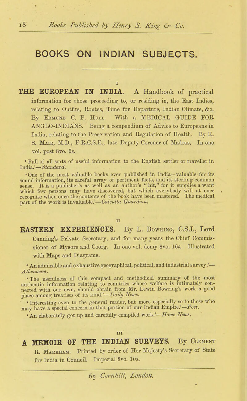 BOOKS ON INDIAN SUBJECTS. I THE EUROPEAN IN INDIA. A Handbook of practical information for those proceeding to, or residing in, the East Indies, relating to Outfits, Routes, Time for Departure, Indian Climate, &c. By Kdmund C. p. Hull. With a MEDICAL GUIDE FOR ANGLO-INDIANS. Being a compendium of Advice to Europeans in India, relating to the Preservation and Regulation of Health. By R. S. Maib, M.D., RR.C.S.E., late Deputy Coroner of Madras. In one vol. post 8vo. 65. • FuU of aU sorts of useful information to the English settler or traveller in India.'— Standard. 'One of the most valuable books ever published in India—-valuable for its sound information, its careful arra}' of pertinent facts, and its sterling common sense. It is a publisher's as weU as an author's  hit, for it supplies a want which few persons may have discovered, but which everybod}' will at once , recognise when once the contents of the book have been mastered. The medical part of the work is invaluable.'—Calcutta Guardian. II EASTERN EXPERIENCES. By L. Bowring, C.S.I., Lord Canning's Private Secretary, and for many years the Chief Commis- sioner of Mysore and Coorg. In one vol. demy 8vo. 16s. Illustrated with Maps and Diagrams. ' An admirable and exhaustive geographical, political, and industrial survey.'— AthencEuin. 'The usefulness of this compact and methodical summary of the most authentic information relating to countries whose welfare is intunately con- nected with our own, should obtain from Mr. Lewin Bowring's work a good place among treatises of its kind.'—Daily Neivs. ' Interesting even to the general reader, but more especially so to those who may have a special concern in that portion of our Indian Empire.'—Po«<. ' An elaborately got up and carefully compiled work.'—Hotne News. Ill A MEMOIR OF THE INDIAN SURVEYS. By Clement R. Mabkham. Printed by order of Her Majesty's Secretary of State for India in Council. Imperial 8vo. 10s.