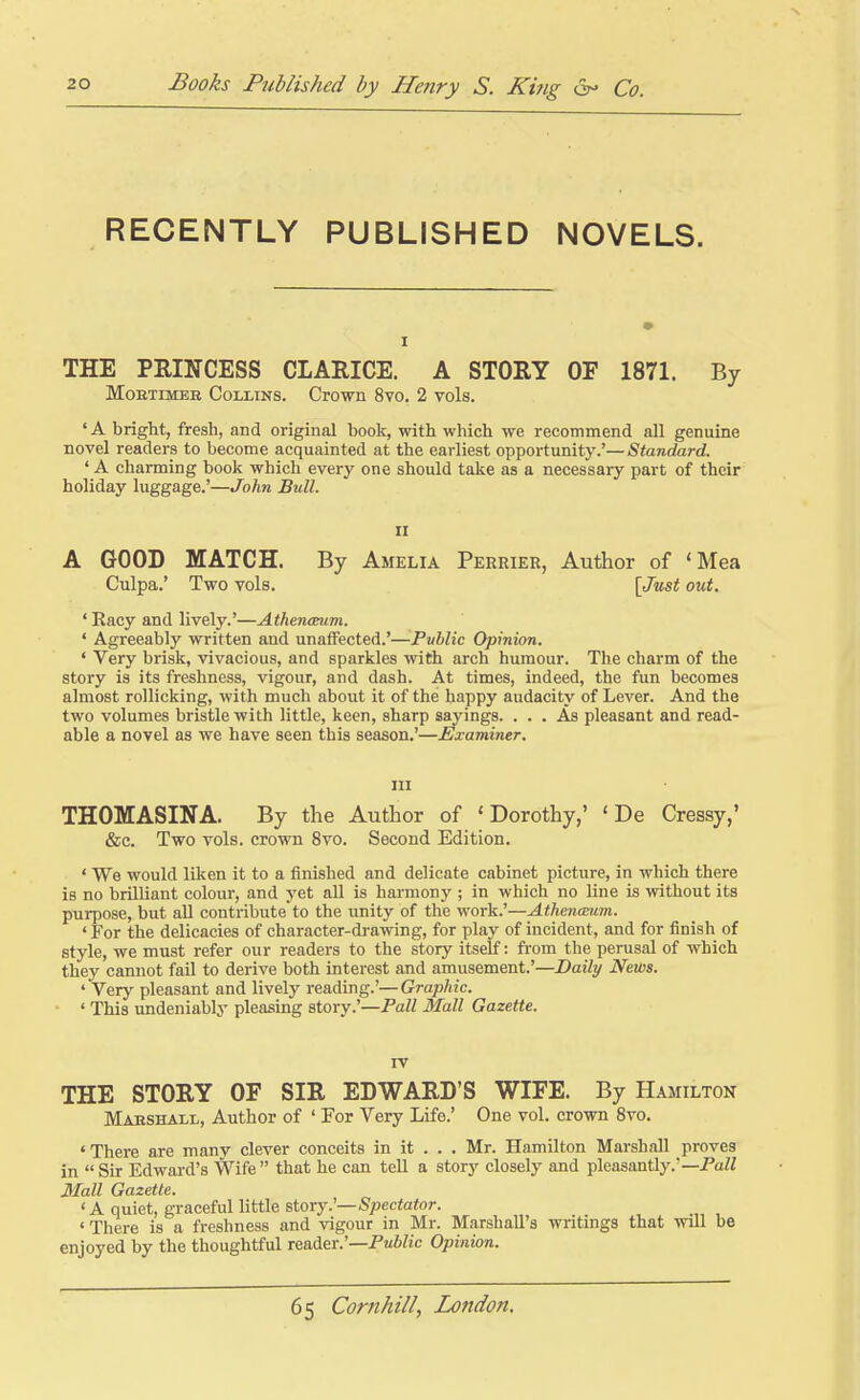 RECENTLY PUBLISHED NOVELS. THE PRINCESS CLARICE. A STORY OF 1871. By MoETiMEH CoLiiNS. Crown 8vo. 2 vols. ' A bright, fresh, and original book, with which we recommend all genuine novel readers to become acquainted at the earliest opportunity.'—Standard. ' A charming book which every one should take as a necessary part of their holiday luggage.'—John Bull. II A GOOD MATCH. By Amelia Perrier, Author of 'Mea Culpa.' Two vols. \Jmt out. ' Racy and lively.'—Atheneeum. ' Agreeably written and unaffected.'—Public Opinion. ' Very brisk, vivacious, and sparkles with arch humour. The charm of the story is its freshness, vigour, and dash. At times, indeed, the fun becomes almost rollicking, with much about it of the happy audacity of Lever. And the two volumes bristle with little, keen, sharp sayings. ... As pleasant and read- able a novel as we have seen this season.'—Examiner. in THOMASINA. By the Author of 'Dorothy,' ' De Cressy,' &c. Two vols, crown 8vo. Second Edition. ' We would liken it to a finished and delicate cabinet picture, in which there is no brilliant colour, and yet aU is harmonj'; in which no Une is without its purpose, but all contribute to the unity of the work.'—Athenanim. ' For the delicacies of character-drawing, for play of incident, and for finish of style, we must refer our readers to the stoiy itself: from the perusal of which they cannot fail to derive both interest and amusement.'—Daily News. ' Very pleasant and lively reading.'—Graphic. ' This undeniably pleasing story.'—Pall Mall Gazette. TV THE STORY OF SIR EDWARD'S WIFE. By Hamilton Maeshall, Author of ' For Very Life.' One vol. crown 8vo. 'There are many clever conceits in it . . . Mr. Hamilton Marshall proves in  Sir Edward's Wife  that he can teU a story closely and pleasantly.'—PaW Mall Gazette. 'A quiet, graceful little story.'—Spectator. ' There is a freshness and vigour in Mr. Marshall's writings that will be enjoyed by the thoughtful reader.'—Pm6Zic Opinion.