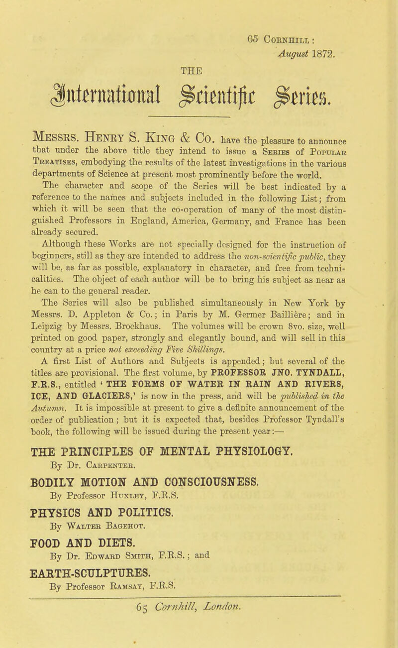 August 1872. THE Messrs. Henry S. King & Co. have the pleasure to announce that under the above title they intend to issue a Seeies of Popttlah Treatises, embodying the results of the latest investigations in the various departments of Science at present most prominently before the world. The character and scope of the Series will be best indicated by a reference to the names and subjects included in the following List; from which it will be seen that the co-operation of many of the most distin- guished Professors in England, America, Germany, and Prance has been already secured. Although these Works are not specially designed for the instruction of beginners, still as they are intended to address the non-scientific public, they will be, as far as possible, explauatory in character, and free from techni- calities. The object of each author will be to bring his subject as near as he can to the general reader. The Series will also be published simult^ineously in New York by Messrs. D. Appleton & Co.; in Paris by M. Germer Bailli^re; and in Leipzig by Messrs. Brockhaus. The volumes will be crown 8vo. size, well printed on good paper, strongly and elegantly bound, and will sell in this country at a price not exceeding Five Shillings. A first List of Authors and Subjects is appended; but several of the titles are provisional. The first volume, by PROFESSOR JNO. TYNDALL, F.R.S., entitled ' THE FORMS OF WATER IN RAIN AND RIVERS, ICE, AND GLACIERS,' is now in the press, and will be published in the Autumn. It is impossible at present to give a definite announcement of the order of publication; but it is expected that, besides Professor Tyndall's book, the following wiU bo issued during the present year:— THE PRINCIPLES OF MENTAL PHYSIOLOGY. By Dr. Carpenteb. BODILY MOTION AND CONSCIOUSNESS. By Professor Huxlet, F.R.S. PHYSICS AND POLITICS. By Waltbb Bagehot. FOOD AND DIETS. By Dr. Edwakd Smith, F.R.S.; and EARTH-SCULPTURES. By Professor Ramsay, F.R.S.