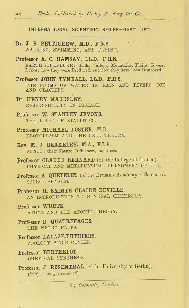 INTERNATIONAL SCIENTIFIC SERIES-FIRST LIST. Dr. J B. PETTIGREW, M.D., F.R.S. WALKING, SWIMMING, AND FLYING. Professor A. C. RAMSAY, LL.D., F.R.S. EARTH-SCULPTURE : HiUs, Valleys, Mountains, Plains, Rivers, Lakes; how they were Produced, and how they have been Destroyed. Professor JOHN TYNDALL, LL.D., F.R.S. THE FORMS OF WATER IN RAIN AND RIVERS ICE AND GLACIERS. Dr. HENRY MATIDSLEY. RESPONSIBILITY IN DISEASE. Professor W. STANLEY JEVONS. THE LOGIC OF STATISTICS. Professor MICHAEL FOSTER, M.D. PROTOPLASM AND THE CELL THEORY, Rev. M. J. BERKELEY, M.A., F.L.S. FUNGI : their Nature, Influences, and Uses. Professor CLAUDE BERNARD (of the College of France). PHYSICAL AND METAPHYSICAL PHENOMENA OF LIFE. Professor A. GTJETELET (of the Brussels Academy of Sciences). SOCIAL PHYSICS. Professor H. SAINTE CLAIRE DEVILLE. AN INTRODUCTION TO GENERAL CHEMISTRY. Professor WTJRTZ. ATOMS AND THE ATOMIC THEORY. Professor D. aUATREFAGES. THE NEGRO RACES. Professor LACAZE-DUTHIERS. ZOOLOGY SINCE CUVIER. Professor BERTHELOT. CHEMICAL SYNTHESIS. Professor J. ROSENTHAL (of the University of Berlin). (Subject not yet received)