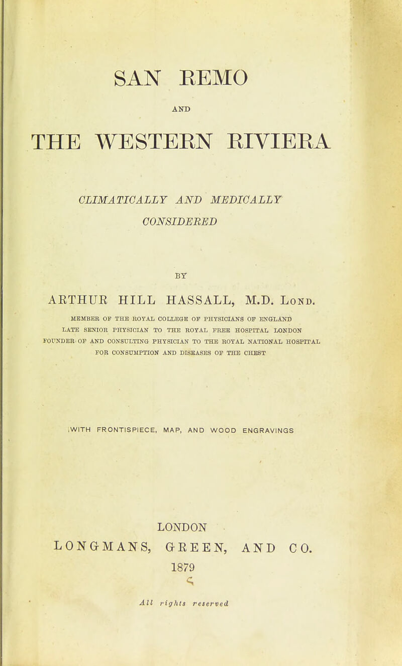 AND THE WESTERN RIVIERA CLIMATICALLY AND MEDICALLY CONSIDERED BY AETHUE HILL HASSALL, M.D. Lond. MEMBER OP THE EOTAI, COLLEGE OP PHTSIOLANS OP ENOLAUD LATE SENIOR PHTSICIAN TO THE ROYAL PHEB HOSPITAL LONDON FOUNDER OP AND CONSULTING PHYSICIAN TO THE ROYAL NATIONAL HOSPITAL FOR CONSUMPTION AND DISEASES OP THE CHEST .WITH FRONTISPIECE, MAP, AND WOOD ENGRAVINGS LONDON LONGMANS, GEEEN, AND CO. 1879 <; All rights reserved