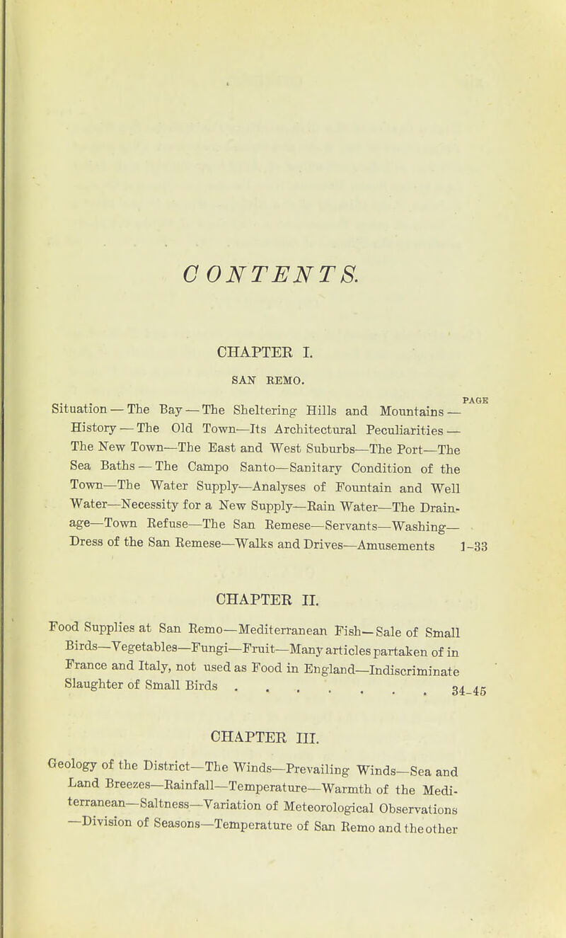 CONTENTS. CHAPTER I. SAN REMO. PAGE Situation — The Bay —The Sheltering Hills and Mountains — History —The Old Town—Its Architectural Peculiarities — The New Town—The East and West Suburbs—The Port—The Sea Baths —The Campo Santo—Sanitary Condition of the Town—The Water Supply—Analyses of Fountain and Well Water—Necessity for a New Supply—Eain Water—The Drain- age—Town Refuse—The San Remese—Servants—Washing- Dress of the San Remese—Walks and Drives—Amusements ]-33 CHAPTER II. Food Supplies at San Remo—Mediterranean Fish—Sale of Small Birds-Vegetables—Fungi—Fruit—Many articles partaken of in France and Italy, not used as Food in England—Indiscriminate Slaughter of Small Birds .... CHAPTER III. Geology of the District-The Winds-Prevailing Winds-Sea and Land Breezes—Rainfall—Temperature—Warmth of the Medi- terranean—Saltness-Variation of Meteorological Observations —Division of Seasons—Temperature of San Remo and the other