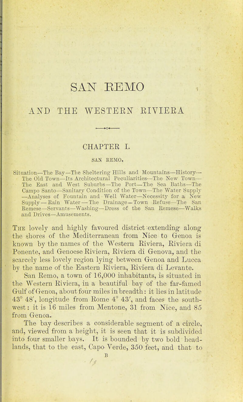 SAN BE MO AND THE WESTEEN EIVIEEA CHAPTER I. SAN REMO. Situation—The Bay—Tiie Sheltering Hills and Mountains—History— The Old Town—Its Architectural Peculiarities—The New Town— The East and West Suburbs—The Port—The Sea Baths-The Campo Santo—Sanitary Condition of the Town—The Water Supply —Analyses of Fountain and Well Water—Necessity for a New Supply—Rain Water — The Drainage —Town Eefuse—The San Remese—Servants—Washing—Dress of the San Eemese—Walks and Drives—Amusements. The lovely and highly favoured district extending along the shores of the Mediterranean from Nice to Grenoa is known by the names of the Western Riviera, Riviera di Ponente, and Genoese Riviera, Riviera di Grenova, and the scarcely less lovely region lying between Grenoa and Lucca by the name of the Eastern Riviera, Riviera di Levante. San Remo, a town of 16,000 inhabitants, is situated in the Western Riviera, in a beautiful bay of the far-famed Grulf of Grenoa, about four miles in breadth: it lies in latitude 43° 48', longitude from Rome 4° 43', and faces the south- west: it is 16 miles from Mentone, 31 from Nice, and 85 from Grenoa. The bay describes a considerable segment of a circle, and, viewed from a height, it is seen that it is subdivided into four smaller bays. It is bounded by two bold head- lands, that to the east. Capo Verde, 350 feet, and that to B