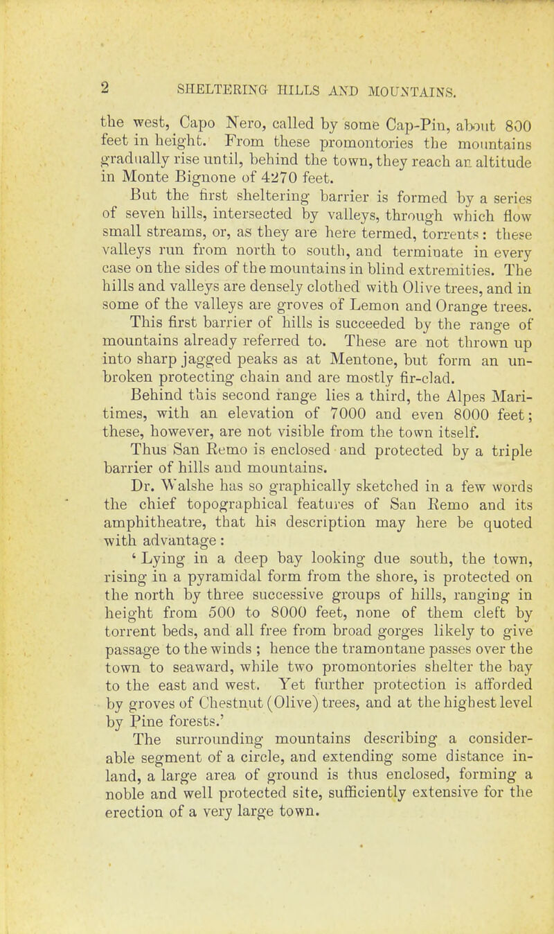 SHELTERING HILLS AND MOUNTAINS. the west, Capo Nero, called by some Cap-Pin, about 800 feet in height. From these promontories the mountains gradually rise until, behind the town, they reach an altitude in Monte Bignone of 4270 feet. But the first sheltering barrier is formed by a series of seven hills, intersected by valleys, through which flow small streams, or, as they are here termed, torrents: these valleys run from north to south, and terminate in every case on the sides of the mountains in blind extremities. The hills and valleys are densely clothed with Olive trees, and in some of the valleys are groves of Lemon and Orange trees. This first barrier of hills is succeeded by the range of mountains already referred to. These are not thrown up into sharp jagged peaks as at Mentone, but form an un- broken protecting chain and are mostly fir-clad. Behind this second range lies a third, the Alpes Mari- times, with an elevation of 7000 and even 8000 feet; these, however, are not visible from the town itself. Thus San Eemo is enclosed and protected by a triple barrier of hills and mountains. Dr. Walshe has so graphically sketched in a few words the chief topographical featui-es of San Eemo and its amphitheatre, that his description may here be quoted with advantage: ' Lying in a deep bay looking due south, the town, rising in a pyramidal form from the shore, is protected on the north by three successive groups of hills, ranging in height from 500 to 8000 feet, none of them cleft by torrent beds, and all free from broad gorges likely to give passage to the winds ; hence the tramontane passes over the town to seaward, while two promontories shelter the bay to the east and west. Yet further protection is afforded by groves of Chestnut (Olive) trees, and at the highest level by Ipine forests.' The surrounding mountains describing a consider- able segment of a circle, and extending some distance in- land, a large area of ground is thus enclosed, forming a noble and well protected site, sufficiently extensive for the erection of a very large town.