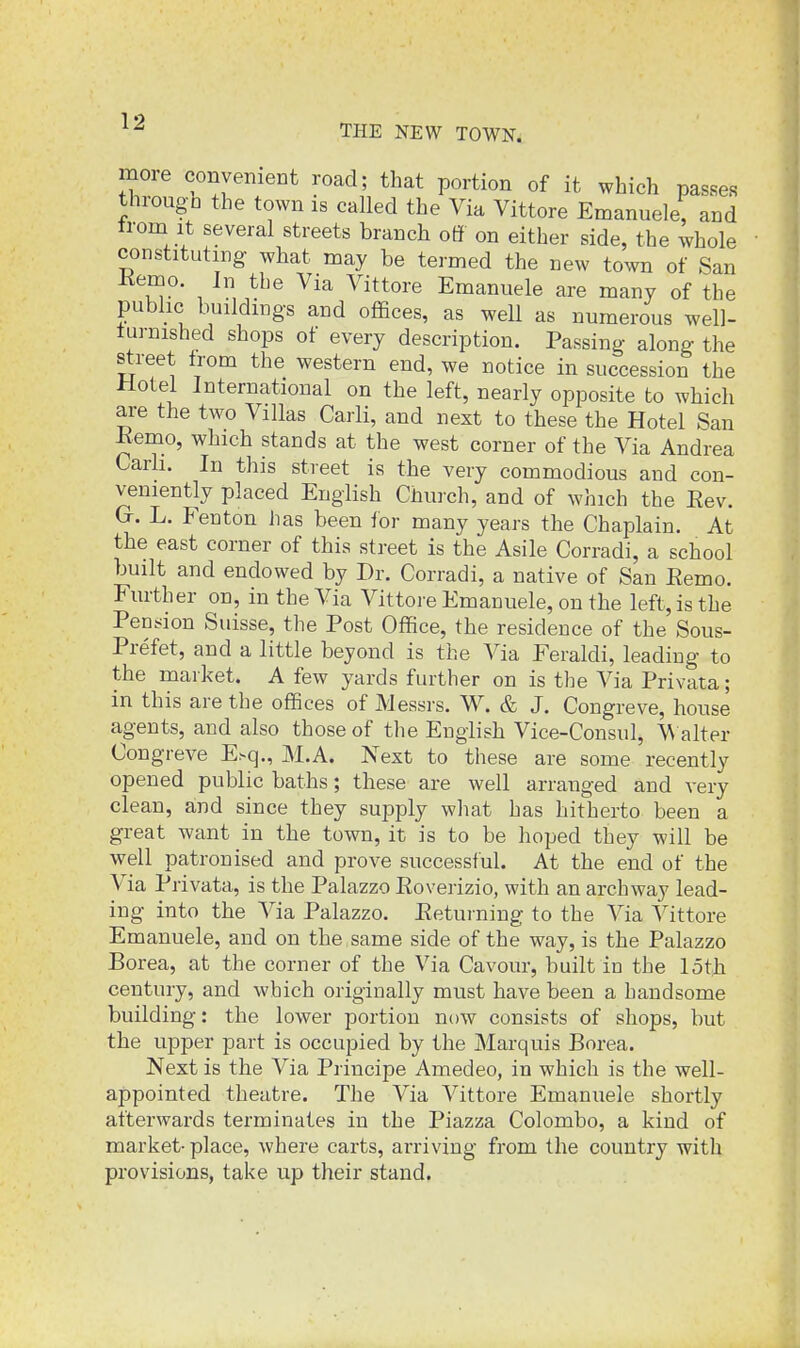 THE NEW TOWN. more convenient road; that portion of it which passes throug-h the town is called the Via Vittore Emanuele, and trom It several streets branch off on either side, the whole constituting what naay be termed the new town of San Kemo. In the Via Vittore Emanuele are many of the public buildings and offices, as well as numerous well- turnished shops of every description. Passing along the street from the western end, we notice in succession the Hotel International on the left, nearly opposite to which are the two Villas Carli, and next to these the Hotel San Kemo, which stands at the west corner of the Via Andrea Carh. In this street is the very commodious and con- veniently placed English Church, and of which the Eev. Gr. L. P'enton has been lor many years the Chaplain. At the east corner of this street is the Asile Corradi, a school built and endowed by Dr. Corradi, a native of San Eemo. Further on, in the Via Vittore Emanuele, on the left, is the Pension Suisse, the Post Office, the residence of the Sous- Prefet, and a little beyond is the Via Feraldi, leading to the market. A few yards further on is the Via Privata; in this are the offices of Messrs. W. & J. Congreve, house agents, and also those of the English Vice-Consul, ^^ alter Congreve E^q., M.A. Next to these are some recently opened public baths; these are well arranged and very clean, and since they supply what has hitherto been a great want in the town, it is to be hoped they will be well patronised and prove successful. At the end of the Via Privata, is the Palazzo Eoverizio, with an archway lead- ing into the Via Palazzo. Eeturning to the Via Vittore Emanuele, and on the , same side of the way, is the Palazzo Borea, at the corner of the Via Cavour, built in the lofh century, and which originally must have been a handsome building: the lower portion now consists of shops, but the upper part is occupied by the Marquis Borea. Next is the Via Principe Amedeo, in which is the well- appointed theatre. The Via Vittore Emanuele shortly afterwards terminates in the Piazza Colombo, a kind of market- place, where carts, arriving from the country with provisions, take up their stand.