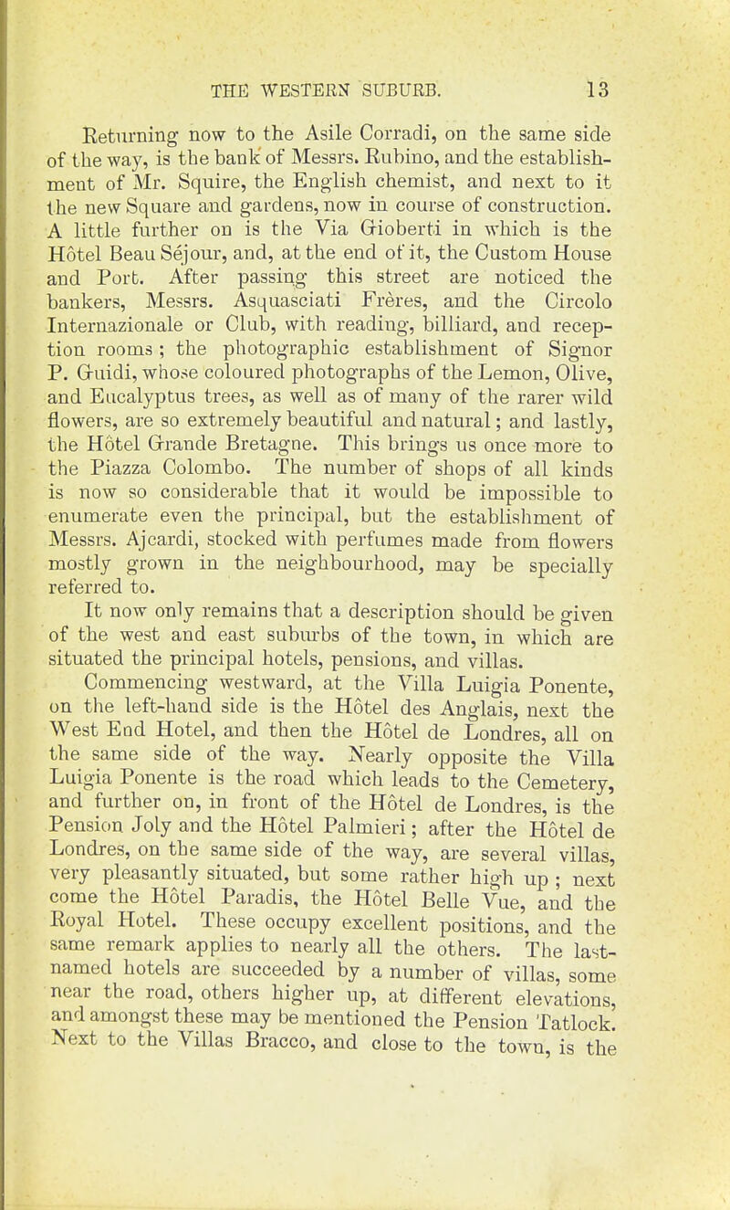 Returning now to the Asile Corradi, on the same side of the way, is the bank of Messrs. Eubino, and the establish- ment of Mr. Squire, the English chemist, and next to it the new Square and gardens, now in course of construction. A little further on is the Via Grioberti in which is the Hotel Beau Sejour, and, at the end of it, the Custom House and Port. After passing this street are noticed the bankers, Messrs. Asquasciati Freres, and the Circolo Internazionale or Club, with reading, billiard, and recep- tion rooms ; the photographic establishment of Signor P. Gruidi, whose coloured photographs of the Lemon, Olive, and Eucalyptus trees, as well as of many of the rarer wild flowers, are so extremely beautiful and natural; and lastly, the Hotel Grrande Bretagne. This brings us once more to the Piazza Colombo. The number of shops of all kinds is now so considerable that it would be impossible to enumerate even the principal, but the establishment of Messrs. Ajcardi, stocked with perfumes made from flowers mostly grown in the neighbourhood, may be specially referred to. It now only remains that a description should be given of the west and east subm-bs of the town, in which are situated the principal hotels, pensions, and villas. Commencing westward, at the Villa Luigia Ponente, on the left-hand side is the Hotel des Anglais, next the West End Hotel, and then the Hotel de Londres, all on the same side of the way. Xearly opposite the Villa Luigia Ponente is the road which leads to the Cemetery, and further on, in front of the Hotel de Londres, is the Pension Joly and the Hotel Palmieri; after the Hotel de Londres, on the same side of the way, are several villas, very pleasantly situated, but some rather high up ; next come the Hotel Paradis, the Hotel Belle Vue, and the Eoyal Hotel. These occupy excellent positions, and the same remark applies to nearly all the others. The last- named hotels are succeeded by a number of villas, some near the road, others higher up, at different elevations, and amongst these may be mentioned the Pension Tatlock. Next to the Villas Bracco, and close to the town, is the