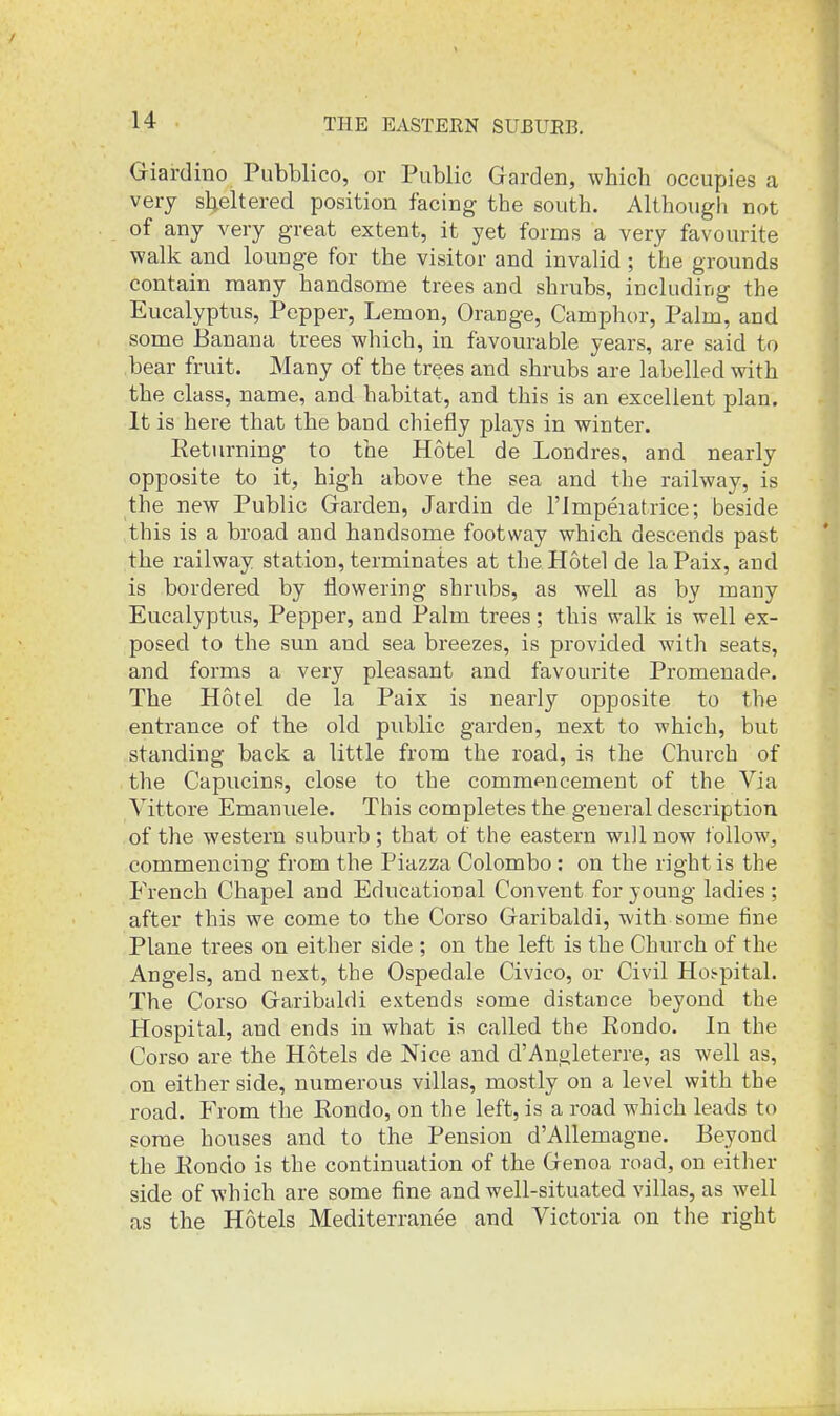 Giardino Pubblico, or Public Garden, which occupies a very sheltered position facing the south. Although not of any very great extent, it yet forms a very favourite walk and lounge for the visitor and invalid ; the grounds contain many handsome trees and shrubs, including the Eucalyptus, Pepper, Lemon, Orange, Camphor, Palm, and some Banana trees which, in favourable years, are said to bear fruit. Many of the trees and shrubs are labelled with the class, name, and habitat, and this is an excellent plan. It is here that the band chiefly plays in winter. Eeturning to the Hotel de Londres, and nearly opposite to it, high above the sea and the railway, is the new Public Garden, Jardin de I'lmperatrice; beside this is a broad and handsome footway which descends past the railway station, terminates at the Hotel de laPaix, and is bordered by flowering shrubs, as well as by many Eucalyptus, Pepper, and Palm trees; this walk is well ex- posed to the sun and sea breezes, is provided with seats, and forms a very pleasant and favourite Promenade. The Hotel de la Paix is nearly opposite to the entrance of the old public garden, next to which, but standing back a little from the road, is the Church of the Capucins, close to the commencement of the Via Vittore Emanuele. This completes the general description of the western suburb; that of the eastern will now follow, commencing from the Piazza Colombo : on the right is the French Chapel and Educational Convent for young ladies ; after this we come to the Corso Garibaldi, with some line Plane trees on either side ; on the left is the Church of the Angels, and next, the Ospedale Civieo, or Civil Hot-pital. The Corso Garibaldi extends some distance beyond the Hospital, and ends in what is called the Eondo. In the Corso are the Hotels de Nice and d'Angleterre, as well as, on either side, numerous villas, mostly on a level with the road. From the Eondo, on the left, is a road which leads to some houses and to the Pension d'Allemagne. Beyond the Eondo is the continuation of the Genoa road, on either side of which are some fine and well-situated villas, as well as the Hotels Mediterranee and Victoria on the right