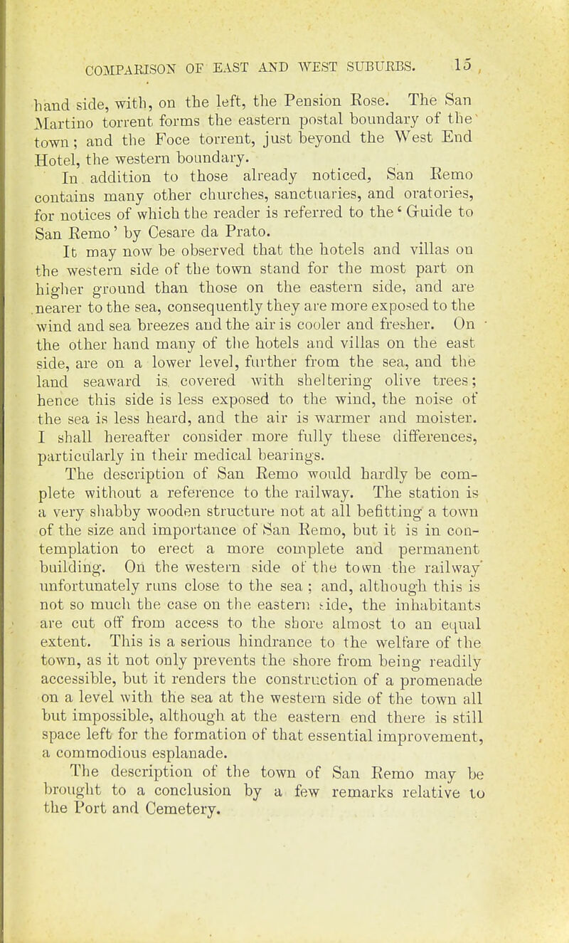 hand side, with, on the left, the Pension Rose. The San Martino torrent forms the eastern postal boundary of the' town; and the Foce torrent, just beyond the West End Hotel, the western boundary. In addition to those already noticed, San Remo contains many other churches, sanctuaries, and oratories, for notices of which the reader is referred to the' G-uide to San Remo' by Cesare da Prato. It may now be observed that the hotels and villas on the western side of the town stand for the most part on higher ground than those on the eastern side, and are .nearer to the sea, consequently they are more exposed to the wind and sea breezes and the air is cooler and fresher. On ■ the other hand many of the hotels and villas on the east side, are on a lower level, further from the sea, and tiie land seaward is, covered with sheltering olive trees; hence this side is less exposed to the wind, the noise of the sea is less heard, and the air is warmer and moister. I shall hereafter consider more fully these differences, particularly in their medical bearings. The description of San Remo would hardly be com- plete without a reference to the railway. The station is a very shabby wooden structure not at all befitting a town of the size and importance of San Remo, but it is in con- templation to erect a more complete and permanent building. On the western side of the town the railway' unfortunately rmis close to the sea ; and, although this is not so much the case on the eastern dde, the inhabitants are cut off from access to the shore almost to an equal extent. This is a serious hindrance to the welfare of the town, as it not only prevents the shore from being readily accessible, but it renders the construction of a promenade on a level with the sea at the western side of the town all but impossible, although at the eastern end there is still space left for the formation of that essential improvement, a commodious esplanade. The description of the town of San Remo may be brought to a conclusion by a few remarks relative to the Port and Cemetery.