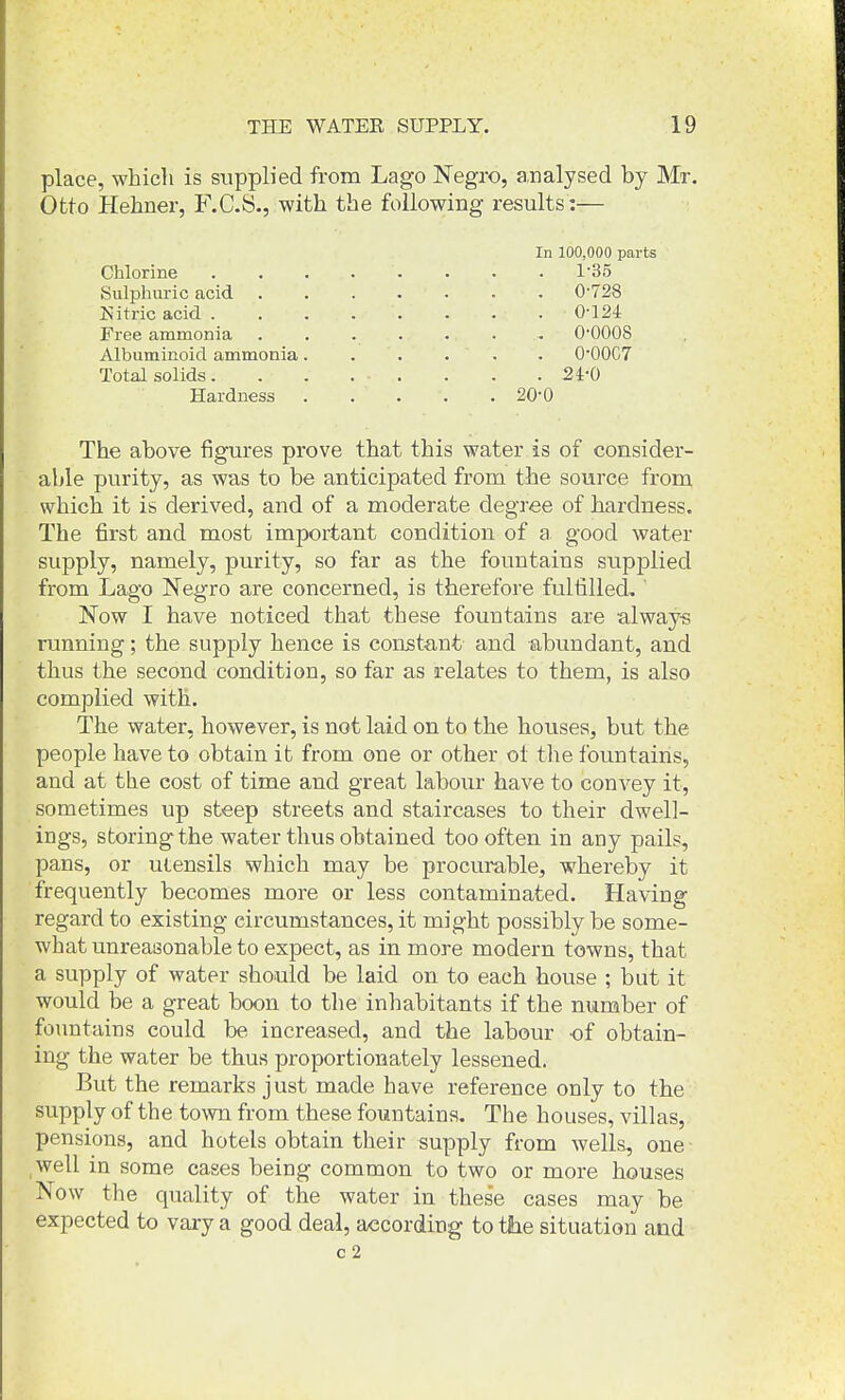 place, which is supplied from Lago Negro, analysed by Mr. Otto Hehner, F.C.S., with the following results:— In 100,000 parts Chlorine 1'35 Sulphuric acid 0-728 IS'itrie acid 0-124 Free ammonia ....... 0-0008 Albuminoid ammonia. . . . . . O'OOC? Total solids. . . ... . . . 24-0 Hardness . . . . . 20-0 The above figures prove that this water is of consider- able purity, as was to be anticipated from the source from which it is derived, and of a moderate degree of hardness. The first and most important condition of a good water supply, namely, purity, so far as the fountains supjolied from Lago Negro are concerned, is therefore fulfilled. Now I have noticed that these fountains are always running; the supply hence is const-ant and abundant, and thus the second condition, so far as relates to them, is also complied with. The water, however, is not laid on to the houses, but the people have to obtain it from one or other ol the fountains, and at the cost of time and great labour have to convey it, sometimes up steep streets and staircases to their dwell- ings, storing-the water thus obtained too often in any pails, pans, or utensils which may be procurable, whereby it frequently becomes more or less contaminated. Having regard to existing circumstances, it might possibly be some- what unreasonable to expect, as in more modern towns, that a supply of water should be laid on to each house ; but it would be a great boon to the inhabitants if the number of fountains could be increased, and the labour of obtain- ing the water be thus proportionately lessened. But the remarks just made have reference only to the supply of the town from these fountains. The houses, villas, pensions, and hotels obtain their supply from wells, one well in some cases being common to two or more houses Now the quality of the water in these cases may be expected to vary a good deal, according to tlie situation and c2