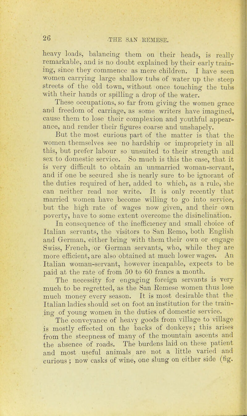 heavy loads, balancing them on their heads, is really remarkable, and is no doubt explained by their early train- ing, since they commence as mere children. I have seen women carrying large shallow tubs of water up the steep streets of the old town, without once touching the tubs with their hands or spilling a drop of the water. These occupations, so far from giving the women grace and freedom of carriage, as some writers have imagined, cause them to lose their complexion and youthful appear- ance, and render their figures coarse and unshapely. But the most curious part of the matter is that the women themselves see no hardship or impropriety in all this, but prefer labour so unsuited to their strength and sex to domestic service. So much is this the case, that it is very difficult to obtain an unmarried woman-servant, and if one be secured she is nearly sure to be ignorant of the duties required of her, added to which, as a rule, she can neither read nor write. It is only recently that married women have become willing to go into service, but the high rate of wages now given, and their own poverty, have to some extent overcome the disinclination. In consequence of the inefficiency and small choice of Italian servants, the visitors to San Eemo, both English and Grerman, either bring with them their own or engage Swiss, French, or German servants, who, while they are more efficient, are also obtained at much lower wages. An Italian woman-servant, however incapable, expects to be paid at the rate of from 50 to 60 francs a month. The necessity for engaging foreign servants is very much to be regretted, as the San Eemese women thus lose much money every season. It is most desirable that the Italian ladies should set on foot an institution for the train- ing of young women in the duties of domestic service. The conveyance of heavy goods from village to village is mostly effected on the backs of donkeys; this arises from the steepness of many of the mountain ascents and the absence of roads. The burdens laid on these patient and most useful animals are not a little varied and curious ; now casks of wine, one slung on either side (fig.