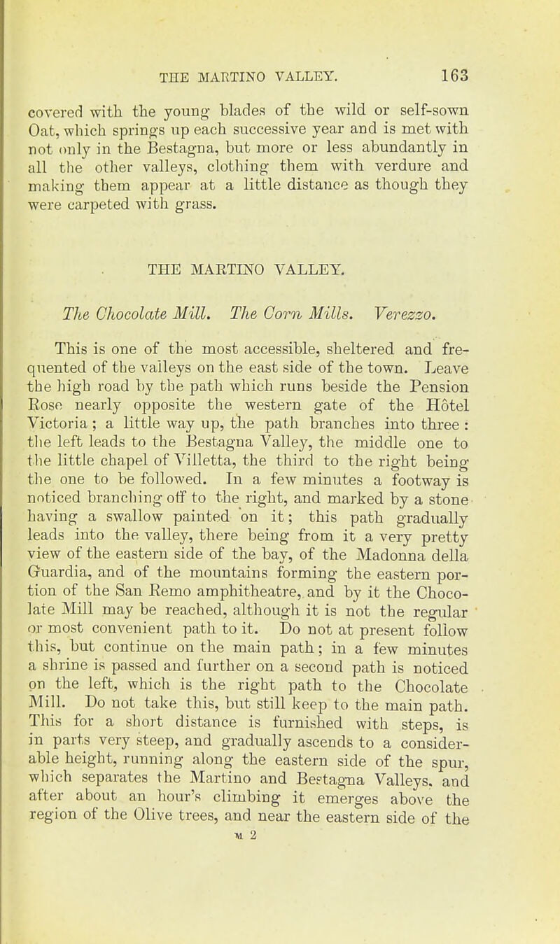 covered with the young blades of the wild or self-sown Oat, which springs up each successive year and is met with not only in the J3estagna, but more or less abundantly in all the other valleys, clothing them with verdure and making them appear at a little distance as though they were carpeted with grass. THE MARTINO VALLEY. The Chocolate Mill. The Corn Mills. Verezzo. This is one of the most accessible, sheltered and fre- quented of the valleys on the east side of the town. Leave the high road by the path which runs beside the Pension Eoso nearly opposite the western gate of the Hotel Victoria; a little way up, the path branches into three : tlie left leads to the Bestagna Valley, the middle one to the little chapel of Villetta, the third to the right being the one to be followed. In a few minutes a footway is noticed brandling otf to the right, and marked by a stone having a swallow painted on it; this path gradually leads into the valley, there being from it a very pretty view of the eastern side of the bay, of the Madonna della Gruardia, and of the mountains forming the eastern por- tion of the San Eemo amphitheatre,, and by it the Choco- late Mill may be reached, although it is not the regular or most convenient path to it. Do not at present follow this, but continue on the main path; in a few minutes a shrine is passed and further on a second path is noticed on the left, which is the right path to the Chocolate Mill. Do not take this, but still keep to the main path. This for a short distance is furnished with steps, is in parts very steep, and gradually ascends to a consider- able height, running along the eastern side of the spur, which separates the Martino and Bestagna Valleys, and after about an hour's climbing it emerges above the region of the Olive trees, and near the eastern side of the ■w 2