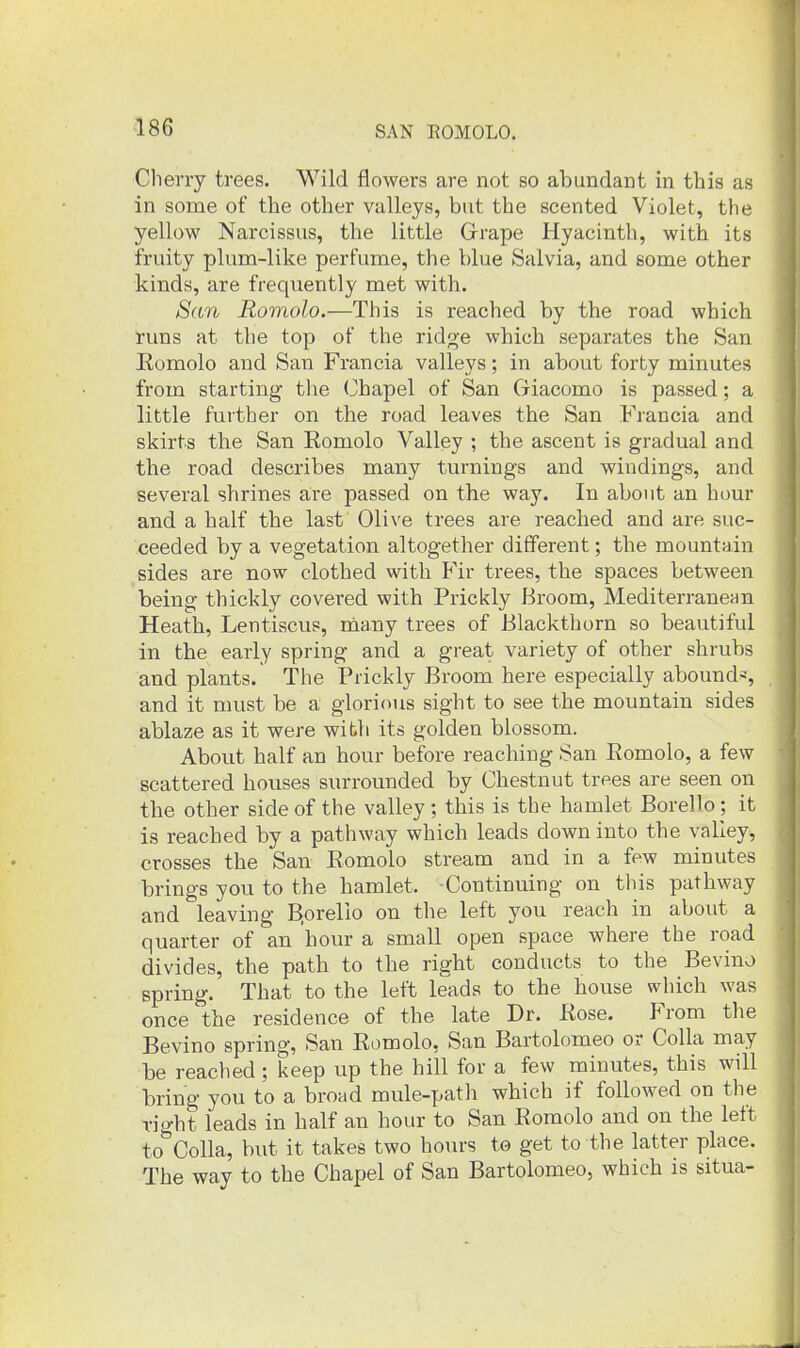 Cherry trees. Wild flowers are not so abundant in this as in some of the other valleys, but the scented Violet, the yellow Narcissus, the little Grape Hyacinth, with its fruity plum-like perfume, the blue Salvia, and some other kinds, are frequently met with. San Romolo.—This is reached by the road which runs at the top of the rido-e which separates the San Eomolo and San Francia valleys; in about forty minutes from starting the Chapel of San Giacomo is passed; a little further on the road leaves the San Francia and skirts the San Eomolo Valley ; the ascent is gradual and the road describes many turnings and windings, and several shrines are passed on the way. In about an hour and a half the last Olive trees are reached and are suc- ceeded by a vegetation altogether different; the mountain sides are now clothed with Fir trees, the spaces between being thickly covered with Prickly Broom, Mediterranenn Heath, Lentiscus, many trees of Blackthorn so beautiful in the early spring and a great variety of other shrubs and plants. The Prickly Broom here especially abound*, and it must be a glorious sight to see the mountain sides ablaze as it were with its golden blossom. About half an hour before reaching San Romolo, a few scattered houses surrounded by Chestnut trees are seen on the other side of the valley; this is the hamlet Borello; it is reached by a pathway which leads down into the valley, crosses the San Romolo stream and in a few minutes brings you to the hamlet. Continuing on this pathway and leaving B.orello on the left you reach in about a quarter of an hour a small open space where the road divides, the path to the right conducts to the Bevino spring. That to the left leads to the house which was once the residence of the late Dr. Rose. From the Bevino spring, San Romolo, San Bartolomeo or CoUa may be reached ; keep up the hill for a few minutes, this will bring you to a broad mule-path which if followed on the right leads in half an hour to San Romolo and on the left to^'Colla, but it takes two hours te get to the latter place. The way to the Chapel of San Bartolomeo, which is situa-