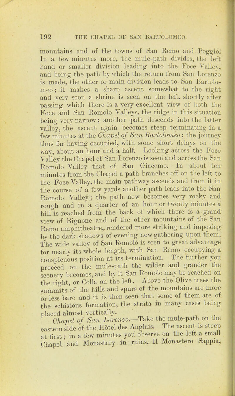 mountains and of the towns of San Remo and Poggjio. In a few minutes more, the mule-path divides, the left hand or smaller division leading into the Foce Valley, and being the path by which the return from San Lorenzo is made, the other or main division leads to San Bartolo- meo; it makes a sharp ascent somewhat to the right and very soon a shrine is seen on the left, shortly after passing which there is a very excellent view of both the Foce and San Romolo Valleys, the ridge in this situation being very narrow; another path descends into the latter valley, the ascent again becomes steep terminating in a few minutes at the Chapel of San Bartolomeo ; the journey thus far having occupied, with some short delays on the way, about an hour and a half. Looking across the P^oce Valley the Chapel of San Lorenzo is seen and across the San Roinolo Valley that of San Griacomo. In about ten minutes from the Chapel a path branches off on the left to the Foce Valley, the main pathway ascends and from it in the course of a few yards another path leads into the San Eomolo Valley; the path now becomes very rocky and rough and in a quarter of an hour or twenty minutes a hill is reached from the back of which there is a grand view of Bignone and of the other mountains of the San Remo amphitheatre,, rendered more striking and imposing by the dark shadows of evening now gathering upon them. The wide valley of San Romolo is seen to great advantage for nearly its whole length, with San Remo occupying a conspicuous position at its termination. The further you proceed on the mule-path the wilder and grander the scenery becomes, and by it San Romolo may be reached on the right, or Colla on the left. Above the Olive trees the summits of the hills and spurs of the mountains are more or less bare and it is then seen that some of them are of the schistous formation, the strata in many cases being placed almost vertically. •, Chapel of San Lorenzo.—Take the mule-path on the eastern side of the Hotel des Anglais. The ascent is steep at first; in a few minutes you observe on the left a small Chapel'and Monastery in ruins, II Monastero Sappia,