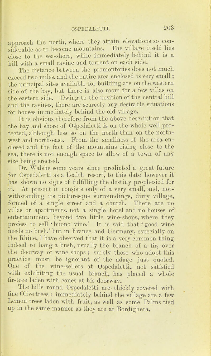 approach the north, where they attain elevations so con- siderable as to become mountains. The village itself lies close to the sea-shore, while immediately behind it is a hill with a small ravine and torrent on each side. The distance between the promontories does not much exceed two miles, and the entire area enclosed is very small; the principal sites available for building are on the.western side of the bay, but there is also room for a few villas on the eastern side. Owing to the position of the central hill and the ravines, there are scarcely any desirable situations for houses immediately behind the old village. It is obvious therefore from the above description that the bay and shore of Os'pedaletti is on the whole well pro- tected, although less so on the north than on the north- west and north-east. From the smallness of the area en- closed and the fact of the mountains rising close to the sea, there is not enough space to allow of a town of any size being erected. Dr. Walshe some years since predicted a great future for OsjDedaletti as a health resort, to this date however it has shown no signs of fulfilling the destiny prophesied for it. At present it consists only of a very small, and, not- withstanding its picturesque surroundings, dirty village, formed of a single street and a church. There are no villas or apartments, not a single hotel and no houses of entertainment, beyond two little win e-shops, where they profess to sell ' buono vino.' It is said that ' good wine needs no bush,' but in France and Germany, especially on the Ehine, I have observed that it is a very common thing indeed to hang a bush, usually the brancli of a fir, over the doorway of wine shops ; surely those who adopt this practice must be ignorant of the adage just quoted. One of the wine-sellers at Ospedaletti, not satisfiied with exhibiting the usual branch, has placed a whole fir-tree laden with cones at his doorway. The hills round Ospedaletti are - thickly covered with fine Olive trees : immediately behind the village are a few Lemon trees laden with fruit, as well as some Palms tied up in the same manner as they are at Bordighera.